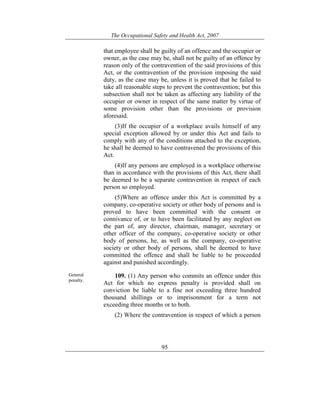 The Occupational Safety and Health Act, 2007
95
that employee shall be guilty of an offence and the occupier or
owner, as the case may be, shall not be guilty of an offence by
reason only of the contravention of the said provisions of this
Act, or the contravention of the provision imposing the said
duty, as the case may be, unless it is proved that he failed to
take all reasonable steps to prevent the contravention; but this
subsection shall not be taken as affecting any liability of the
occupier or owner in respect of the same matter by virtue of
some provision other than the provisions or provision
aforesaid.
(3)If the occupier of a workplace avails himself of any
special exception allowed by or under this Act and fails to
comply with any of the conditions attached to the exception,
he shall be deemed to have contravened the provisions of this
Act.
(4)If any persons are employed in a workplace otherwise
than in accordance with the provisions of this Act, there shall
be deemed to be a separate contravention in respect of each
person so employed.
(5)Where an offence under this Act is committed by a
company, co-operative society or other body of persons and is
proved to have been committed with the consent or
connivance of, or to have been facilitated by any neglect on
the part of, any director, chairman, manager, secretary or
other officer of the company, co-operative society or other
body of persons, he, as well as the company, co-operative
society or other body of persons, shall be deemed to have
committed the offence and shall be liable to be proceeded
against and punished accordingly.
General
penalty.
109. (1) Any person who commits an offence under this
Act for which no express penalty is provided shall on
conviction be liable to a fine not exceeding three hundred
thousand shillings or to imprisonment for a term not
exceeding three months or to both.
(2) Where the contravention in respect of which a person
 