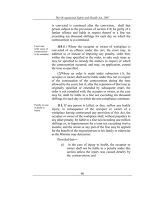 The Occupational Safety and Health Act, 2007
96
is convicted is continued after the conviction, shall that
person subject to the provisions of section 110, be guilty of a
further offence and liable in respect thereof to a fine not
exceeding ten thousand shillings for each day on which the
contravention is so continued.
Court may
order cause of
contravention
to be remedied.
110.(1) Where the occupier or owner of workplace is
convicted of an offence under this Act, the court may, in
addition to or instead of imposing any penalty, order him,
within the time specified in the order, to take such steps as
may be specified to remedy the matters in respect of which
the contravention occurred, and may, on application, extend
the time so specified.
(2)Where an order is made under subsection (1), the
occupier or owner shall not be liable under this Act in respect
of the continuation of the contravention during the time
allowed by the court, but if, after the expiration of that time as
originally specified or extended by subsequent order, the
order is not complied with, the occupier or owner, as the case
may be, shall be liable to a fine not exceeding ten thousand
shillings for each day on which the non-compliance continues.
Penalty in case
of death or
injury.
111. If any person is killed, or dies, suffers any bodily
injury, in consequence of the occupier or owner of a
workplace having contravened any provision of this Act, the
occupier or owner of the workplace shall, without prejudice to
any other penalty, be liable to a fine not exceeding one million
shillings or, to imprisonment for a term not exceeding twelve
months; and the whole or any part of the fine may be applied
for the benefit of the injured person or his family or otherwise
as the Minister may determine:
Provided that―
(i) in the case of injury to health, the occupier or
owner shall not be liable to a penalty under this
section unless the injury was caused directly by
the contravention; and
 