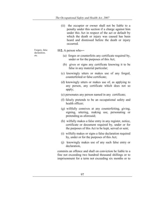 The Occupational Safety and Health Act, 2007
97
(ii) the occupier or owner shall not be liable to a
penalty under this section if a charge against him
under this Act in respect of the act or default by
which the death or injury was caused has been
heard and dismissed before the death or injury
occurred.
Forgery, false
declaration,
etc.
112. A person who―
(a) forges or counterfeits any certificate required by,
under or for the purposes of this Act;
(b) gives or signs any certificate knowing it to be
false in any material particular;
(c) knowingly utters or makes use of any forged,
counterfeited or false certificate;
(d) knowingly utters or makes use of, as applying to
any person, any certificate which does not so
apply;
(e) personates any person named in any certificate;
(f) falsely pretends to be an occupational safety and
health officer;
(g) willfully connives at any counterfeiting, giving,
signing, uttering, making use, personating or
pretending as aforesaid;
(h) wilfully makes a false entry in any register, notice,
certificate or document required by, under or for
the purposes of this Act to be kept, served or sent;
(i) wilfully makes or signs a false declaration required
by, under or for the purposes of this Act;
(j) knowingly makes use of any such false entry or
declaration,
commits an offence and shall on conviction be liable to a
fine not exceeding two hundred thousand shillings or to
imprisonment for a term not exceeding six months or to
 