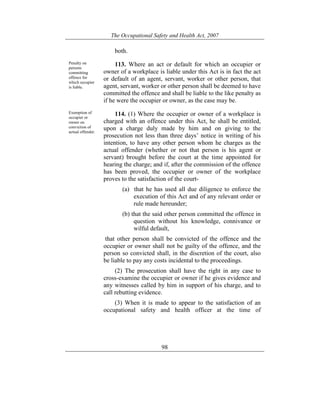 The Occupational Safety and Health Act, 2007
98
both.
Penalty on
persons
committing
offence for
which occupier
is liable.
113. Where an act or default for which an occupier or
owner of a workplace is liable under this Act is in fact the act
or default of an agent, servant, worker or other person, that
agent, servant, worker or other person shall be deemed to have
committed the offence and shall be liable to the like penalty as
if he were the occupier or owner, as the case may be.
Exemption of
occupier or
owner on
conviction of
actual offender.
114. (1) Where the occupier or owner of a workplace is
charged with an offence under this Act, he shall be entitled,
upon a charge duly made by him and on giving to the
prosecution not less than three days’ notice in writing of his
intention, to have any other person whom he charges as the
actual offender (whether or not that person is his agent or
servant) brought before the court at the time appointed for
hearing the charge; and if, after the commission of the offence
has been proved, the occupier or owner of the workplace
proves to the satisfaction of the court-
(a) that he has used all due diligence to enforce the
execution of this Act and of any relevant order or
rule made hereunder;
(b) that the said other person committed the offence in
question without his knowledge, connivance or
wilful default,
that other person shall be convicted of the offence and the
occupier or owner shall not be guilty of the offence, and the
person so convicted shall, in the discretion of the court, also
be liable to pay any costs incidental to the proceedings.
(2) The prosecution shall have the right in any case to
cross-examine the occupier or owner if he gives evidence and
any witnesses called by him in support of his charge, and to
call rebutting evidence.
(3) When it is made to appear to the satisfaction of an
occupational safety and health officer at the time of
 