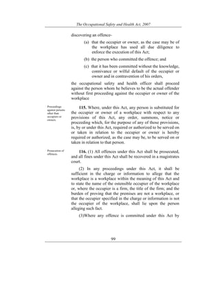 The Occupational Safety and Health Act, 2007
99
discovering an offence-
(a) that the occupier or owner, as the case may be of
the workplace has used all due diligence to
enforce the execution of this Act;
(b) the person who committed the offence; and
(c) that it has been committed without the knowledge,
connivance or wilful default of the occupier or
owner and in contravention of his orders,
the occupational safety and health officer shall proceed
against the person whom he believes to be the actual offender
without first proceeding against the occupier or owner of the
workplace
Proceedings
against persons
other than
occupiers or
owners.
115. Where, under this Act, any person is substituted for
the occupier or owner of a workplace with respect to any
provisions of this Act, any order, summons, notice or
proceeding which, for the purpose of any of those provisions,
is, by or under this Act, required or authorized to be served on
or taken in relation to the occupier or owner is hereby
required or authorized, as the case may be, to be served on or
taken in relation to that person.
Prosecution of
offences.
116. (1) All offences under this Act shall be prosecuted,
and all fines under this Act shall be recovered in a magistrates
court.
(2) In any proceedings under this Act, it shall be
sufficient in the charge or information to allege that the
workplace is a workplace within the meaning of this Act and
to state the name of the ostensible occupier of the workplace
or, where the occupier is a firm, the title of the firm; and the
burden of proving that the premises are not a workplace, or
that the occupier specified in the charge or information is not
the occupier of the workplace, shall lie upon the person
alleging such fact.
(3)Where any offence is committed under this Act by
 