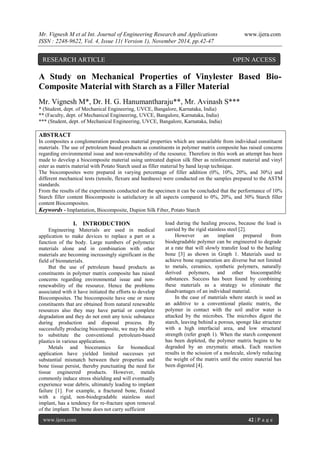 Mr. Vignesh M et al Int. Journal of Engineering Research and Applications www.ijera.com 
ISSN : 2248-9622, Vol. 4, Issue 11( Version 1), November 2014, pp.42-47 
www.ijera.com 42 | P a g e 
A Study on Mechanical Properties of Vinylester Based Bio- Composite Material with Starch as a Filler Material Mr. Vignesh M*, Dr. H. G. Hanumantharaju**, Mr. Avinash S*** * (Student, dept. of Mechanical Engineering, UVCE, Bangalore, Karnataka, India) ** (Faculty, dept. of Mechanical Engineering, UVCE, Bangalore, Karnataka, India) *** (Student, dept. of Mechanical Engineering, UVCE, Bangalore, Karnataka, India) ABSTRACT In composites a conglomeration produces material properties which are unavailable from individual constituent materials. The use of petroleum based products as constituents in polymer matrix composite has raised concerns regarding environmental issue and non-renewability of the resource. Therefore in this work an attempt has been made to develop a biocomposite material using untreated dupion silk fiber as reinforcement material and vinyl ester as matrix material with Potato Starch used as filler material by hand layup technique. The biocomposites were prepared in varying percentage of filler addition (0%, 10%, 20%, and 30%) and different mechanical tests (tensile, flexure and hardness) were conducted on the samples prepared to the ASTM standards. From the results of the experiments conducted on the specimen it can be concluded that the performance of 10% Starch filler content Biocomposite is satisfactory in all aspects compared to 0%, 20%, and 30% Starch filler content Biocomposites. 
Keywords - Implantation, Biocomposite, Dupion Silk Fiber, Potato Starch 
I. INTRODUCTION 
Engineering Materials are used in medical application to make devices to replace a part or a function of the body. Large numbers of polymeric materials alone and in combination with other materials are becoming increasingly significant in the field of biomaterials. But the use of petroleum based products as constituents in polymer matrix composite has raised concerns regarding environmental issue and non- renewability of the resource. Hence the problems associated with it have initiated the efforts to develop Biocomposites. The biocomposite have one or more constituents that are obtained from natural renewable resources also they may have partial or complete degradation and they do not emit any toxic substance during production and disposal process. By successfully producing biocomposite, we may be able to substitute the conventional petroleum-based plastics in various applications. Metals and bioceramics for biomedical application have yielded limited successes yet substantial mismatch between their properties and bone tissue persist, thereby punctuating the need for tissue engineered products. However, metals commonly induce stress shielding and will eventually experience wear debris, ultimately leading to implant failure [1]. For example, a fractured bone, fixated with a rigid, non-biodegradable stainless steel implant, has a tendency for re-fracture upon removal of the implant. The bone does not carry sufficient 
load during the healing process, because the load is carried by the rigid stainless steel [2]. However an implant prepared from biodegradable polymer can be engineered to degrade at a rate that will slowly transfer load to the healing bone [3] as shown in Graph 1. Materials used to achieve bone regeneration are diverse but not limited to metals, ceramics, synthetic polymers, naturally derived polymers, and other biocompatible substances. Success has been found by combining these materials as a strategy to eliminate the disadvantages of an individual material. In the case of materials where starch is used as an additive to a conventional plastic matrix, the polymer in contact with the soil and/or water is attacked by the microbes. The microbes digest the starch, leaving behind a porous, sponge like structure with a high interfacial area, and low structural strength (refer graph 1). When the starch component has been depleted, the polymer matrix begins to be degraded by an enzymatic attack. Each reaction results in the scission of a molecule, slowly reducing the weight of the matrix until the entire material has been digested [4]. 
RESEARCH ARTICLE OPEN ACCESS  