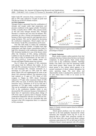 K. Mohan Kumar Int. Journal of Engineering Research and Applications www.ijera.com 
ISSN : 2248-9622, Vol. 4, Issue 11( Version 2), November 2014, pp.41-53 
www.ijera.com 50 | P a g e 
higher loads HC emissions from a maximum of 133 ppm at 20% load, reduced to 70 ppm on peak load with the use of 69.63% blends of diesel. 4.6 NOx Emissions Nitrogen Oxide is generated from the combination of nitrogen and oxygen under high temperature and pressure conditions in the engine cylinder. Formation of NOx is usually above 1300oC. NOx consists mostly of NO and some nitrogen dioxide NO2. Nitrogen Dioxide is a reactive gas very toxic for humans. NOx emissions are also a serious environmental concern, because of their ozone reactivity and important role in smog formation. NOx can be reduced by decreasing the combustion temperature. Diesel engine runs on lean mixture. So the NOx concentration can be more. Fuel like LPG helps to reduce the combustion temperature inside the cylinder. At higher load, high temperature and high oxygen concentration leads to high NOX formation in the combustion chamber. For NOx formation lambda (λ) is one of the factors which affect the formation of NOX during combustion. Lambda (λ) may be defined as the ratio of actual air fuel ratio to that of stoichiometric air fuel ratio i.e. [λ= (A/F)act/(A/F)sto]. Lower lambda means rich mixture and higher lambda means lean mixture. Fig 4.5 shows the variation of NOx emissions with genset load for different fuel modes. At low loads the NOx emissions were less for 100% diesel as the load increased NOx emission increased, to a maximum of 1150 ppm at 120% load for 100% diesel. When LPG was supplemented for some of the diesel, NOx emissions reduced. The emissions at low load reduced to 13 ppm at 52% blend of LPG compare to 54ppm on 100% diesel. Emissions reduced to 475 ppm when maximum blend of LPG (48% LPG) was used. At 69.63% diesel blends NOx emissions were a minimum of 29 on no load and a maximum of 770 ppm under overload conditions. This can be attributed to cooling effect produced by LPG in the combustion chamber which in turn decreased the NOx emissions because of absorption of latent heat of vaporization during phase change of LPG from vapor to gaseous form or because of peak combustion temperature with the use of LPG are low. From the curves it can also be concluded that with increase in the LPG composition there is a reduction in NOx emissions. figure 4.5 NOx emissions against load at different percentages of diesel 4.7 Smoke Emissions Black smoke contains carbon particles from fuel molecules that have broken down but have not burned completely. In diesel gensets, black smoke means excess fuel in the combustion chamber. Hartridge Smoke Unit (HSU) was used for measuring smoke from diesel genset. Main reason for smoke from diesel genset is free carbon which appears to be normal constituent of diesel exhaust throughout the entire operating range. The most dense and objectionable smoke is produced by operation at fuel air ratio where there is little or no excess air for combustion. figure 4.6 Smoke emission against diesel at different load percentages 
Diesel genset produces very less smoke at no load but as the load gradually increased the smoke emissions also increased. From Fig 4.6 it can be observed that at 100% load, emissions reached to 85.3% but when LPG was used with diesel, exhaust emissions came down by 25% at full load at 69.63% of blend of diesel. Genset operated with LPG exhibits  
