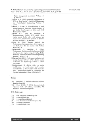 K. Mohan Kumar Int. Journal of Engineering Research and Applications www.ijera.com 
ISSN : 2248-9622, Vol. 4, Issue 11( Version 2), November 2014, pp.41-53 
www.ijera.com 53 | P a g e 
Waste management association Volume 51 pp.809-847. 
[3] Adrian et al., (2007), Research regarding use of LPG on diesel engine” Fascicle of Management and Technological Engineering, Volume VI (XVI). 
[4] Karim G. (1998), An experimentation of some measurements for improving the performance of gas fueled diesel engine at light loads, SAE Transactions, 912366 [5] Miller N.K., Jothi, G. Nagarajan, S. Renganarayanan. (2006), LPG fueled diesel engine using diethyl ether with exhaust gas recirculation, International Journal of Thermal Sciences, Volume 47. pp. 450–457. 
[6] Sethi V., (2004), Exhaust Analysis and Performance of a single cylinder diesel engine run on dual fuels, IE (I) Journal—MC Volume 85.pp.126-136. [7] Vijayabalan P., Nagarajan G. (2009), Performance, Emission and Combustion of LPG diesel dual fuel engine using glow plug, Jordan Journal of Mechanical and Industrial Engineering, Volume 3. pp.105 – 110. [8] Rao and Raju (2010), Performance evaluation of a dual fuel engine (diesel+ LPG)”, Indian Journal of Science and Technology Volume 3. ISSN: 0974-6846. [9] Venkateswarlu K. (2009), Effect of engine modifications on performance and emission characteristics of diesel engine with alternative fuels.” International Journal of Engineering and Applied Sciences Vol.2, Issue 2(2010)69-78. 
Books: [10] Ganeshan .V, Internal combustion engines, Tata Mc-Graw Hill. [11] Owen K Coley T. (1995), Automotive fuels reference book, 2nd edition, warrendale, PA, Society of Automotive Engineers. 
Web Reference: [12] LPG fumigation Mr.Sharkey.com [13] www. Gailindia.com [14] www.go-lpg.co.uk/diesel [15] www.dieselnet.com/standards/in/genset.php [16] www.Iocl.com/diesel [17] www.wikipedia/LPG 
