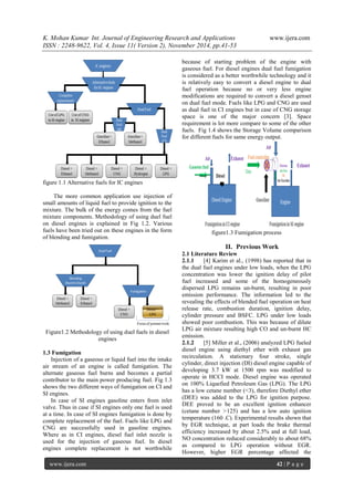 K. Mohan Kumar Int. Journal of Engineering Research and Applications www.ijera.com 
ISSN : 2248-9622, Vol. 4, Issue 11( Version 2), November 2014, pp.41-53 
www.ijera.com 42 | P a g e 
figure 1.1 Alternative fuels for IC engines The more common application use injection of small amounts of liquid fuel to provide ignition to the mixture. The bulk of the energy comes from the fuel mixture components. Methodology of using duel fuel on diesel engines is explained in Fig 1.2. Various fuels have been tried out on these engines in the form of blending and fumigation. Figure1.2 Methodology of using duel fuels in diesel engines 1.3 Fumigation Injection of a gaseous or liquid fuel into the intake air stream of an engine is called fumigation. The alternate gaseous fuel burns and becomes a partial contributor to the main power producing fuel. Fig 1.3 shows the two different ways of fumigation on CI and SI engines. 
In case of SI engines gasoline enters from inlet valve. Thus in case if SI engines only one fuel is used at a time. In case of SI engines fumigation is done by complete replacement of the fuel. Fuels like LPG and CNG are successfully used in gasoline engines. Where as in CI engines, diesel fuel inlet nozzle is used for the injection of gaseous fuel. In diesel engines complete replacement is not worthwhile because of starting problem of the engine with gaseous fuel. For diesel engines dual fuel fumigation is considered as a better worthwhile technology and it is relatively easy to convert a diesel engine to dual fuel operation because no or very less engine modifications are required to convert a diesel genset on dual fuel mode. Fuels like LPG and CNG are used as dual fuel in CI engines but in case of CNG storage space is one of the major concern [3]. Space requirement is lot more compare to some of the other fuels. Fig 1.4 shows the Storage Volume comparison for different fuels for same energy output. figure1.3 Fumigation process 
II. Previous Work 
2.1 Literature Review 2.1.1 [4] Karim et al., (1998) has reported that in the dual fuel engines under low loads, when the LPG concentration was lower the ignition delay of pilot fuel increased and some of the homogeneously dispersed LPG remains un-burnt, resulting in poor emission performance. The information led to the revealing the effects of blended fuel operation on heat release rate, combustion duration, ignition delay, cylinder pressure and BSFC. LPG under low loads showed poor combustion. This was because of dilute LPG air mixture resulting high CO and un-burnt HC emission. 
2.1.2 [5] Miller et al., (2006) analyzed LPG fueled diesel engine using diethyl ether with exhaust gas recirculation. A stationary four stroke, single cylinder, direct injection (DI) diesel engine capable of developing 3.7 kW at 1500 rpm was modified to operate in HCCI mode. Diesel engine was operated on 100% Liquefied Petroleum Gas (LPG). The LPG has a low cetane number (<3), therefore Diethyl ether (DEE) was added to the LPG for ignition purpose. DEE proved to be an excellent ignition enhancer (cetane number >125) and has a low auto ignition temperature (160 .C). Experimental results shown that by EGR technique, at part loads the brake thermal efficiency increased by about 2.5% and at full load, NO concentration reduced considerably to about 68% as compared to LPG operation without EGR. However, higher EGR percentage affected the  
