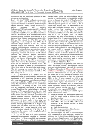 K. Mohan Kumar Int. Journal of Engineering Research and Applications www.ijera.com 
ISSN : 2248-9622, Vol. 4, Issue 11( Version 2), November 2014, pp.41-53 
www.ijera.com 43 | P a g e 
combustion rate and significant reduction in peak pressure at maximum load. 2.1.3 [6] Sethi V (2004) conducted experiment on exhaust Analysis and Performance of a single cylinder diesel engine on dual fuels. Different engine exhaust emissions, namely, carbon dioxide (CO2), carbon monoxide (CO), un-burnt hydrocarbons(UHC), sulphur dioxide (SO2), oxides of nitrogen (NOx) and unused oxygen (O2) were compared using 100% diesel, diesel-kerosene blends and air-LPG mixtures. With diesel-kerosene blends minimum exhaust emissions were observed at 30% kerosene blend. Exhaust gas emissions, namely, CO, HC, and SO2 reduced by 40%, 18% and 19%, respectively, when compared with 100% diesel emissions. Slight increase in the NOx exhaust emission (2.4%) was observed. With air-LPG mixtures, minimum exhaust emissions were observed at 20% LPG mixing. Exhaust gas emissions, namely, CO, UHC, and SO2 reduced by 80%, 71%, and 21%, respectively. However, 19% increase in NOx exhaust emission was observed. Engine performance improved and Brake specific fuel consumption (BSFC) was observed to be minimal at 30% kerosene blending and decreased by 3.7% as compared to 100% diesel value at the same brake power output. BSFC was also observed to be minimal at 20% LPG mix and decreased by about 20% as compared to 100% diesel value at the same brake power output. The fuel operating cost reduced by 3.6% at 30% kerosene blend and further reduced by 9.6% at 20% LPG mixing with air. 2.1.4 [7] Vijayabalan et al., (2009) made an experimental study on the Performance, Emission and Combustion of LPG diesel dual fuel engine using glow plug. A single cylinder vertical air-cooled diesel engine was modified to use LPG in dual fuel mode to study the performance, emission, and combustion characteristics. The primary fuel LPG, was mixed with air, compressed, and ignited by a small pilot spray of diesel. Dual fuel engine had shown reduction in oxides of Nitrogen and smoke in the entire load range. However, it suffered from the problem of poor brake thermal efficiency and high hydrocarbon and carbon monoxide emissions, particularly at lower loads due to poor ignition. In order to improve the performance at lower loads, a glow plug was introduced inside the combustion chamber. The brake thermal efficiency improved by 3% in the glow plug assisted dual fuel mode, especially at low loads. Hydrocarbon (HC), carbon monoxide (CO), and smoke emissions reduced by 69%, 50% & 9% respectively. The presence of glow plug had no effect on oxides of Nitrogen. 
2.1.5 [8] Rao and Raju et al., (2010) performed experiment on performance evaluation of a dual fuel engine (diesel + LPG) to view of this and many other related issues, diesel was by LPG. A 4-stroke, single- cylinder diesel engine has been considered for the purpose of experimentation. It was modified suitably to run on the dual fuel mode. A LPG carburetor has been incorporated on the intake side of the engine. The fuel injection system was also altered so that it injects only the pilot fuel. The performance of the engine was evaluated at a constant speed of 1500 rpm under varying load conditions for different proportions of LPG energy. The LPG energy substitution could be done up to 50% at lower loads and up to 20% at higher loads. The engine performance was better on 100% diesel up to engine loads of about 35%. At higher engine loads, the dual fuel mode was superior to the 100% diesel mode of operation. This was true with regard to the emissions also. The smoke density is considerably reduced on dual-fuel operation, compared to that of 100% diesel operation. At lower loads, for improved performance, the engine could be operated on 100% diesel operation. However for higher loads, the operation could be switched over to the dual fuel mode. The threshold load of transition from diesel fuel mode to the dual fuel mode was found to be about 35%. Dual fuel engines can be conveniently used in various applications, particularly at higher loads. 2.2 Conclusion of Previous Work 
According to the previous work, some of works the thermal efficiency was improved, and in some works emissions were improved. New emission legislations (According to Ministry of Environment and Forests 2014-INDIA) have forced the engineers to reduce exhaust emissions like NOx, HC and smoke etc. That is why of which research on alternative fuels have picked up especially on fuels like CNG and LPG. In last 10 years research on LPG as an alternative fuel has picked up successfully both in SI engines and CI engines. The main reason of LPG as an alternative fuel is that not much of modifications to the engines are required. In SI engines it can be completely replaced gasoline where as in CI engines it not possible to run engine on 100% LPG. The broad areas of research on dual fuel LPG engines can be summarized as follows. 
1. Study of emission and performance analysis of dual fuel diesel engine at different LPG and diesel composition 
2. Study of the effect of emission of diesel engine with 100% LPG. Use of 100% LPG is not beneficial in CI engines because of some technical aspects. 
a) Lack of spark ignition 
b) More compression ratio of diesel engine 
c) Low speed of diesel engine 
So, for diesel engines it is better to run diesel engine with composition of diesel and LPG. Blending of additives like Di Ethyl Ether (DEE) has also been used to improve the performance of the diesel engine. From the literature survey it is concluded that (20-40)  