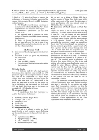 K. Mohan Kumar Int. Journal of Engineering Research and Applications www.ijera.com 
ISSN : 2248-9622, Vol. 4, Issue 11( Version 2), November 2014, pp.41-53 
www.ijera.com 44 | P a g e 
% blend of LPG with diesel helps to improve the performance of the engine. Following are some of the reasons which prompted do work on LPG fumigation on diesel engines. 
1. NO defined work with mutual consciences is available on the effect of dual fuel (LPG + diesel) on performance and emissions of the engine. 
2. Performance optimization has not been covered so far. 
3. No reported work is available on diesel engines till date on use of LPG kit on stationary diesel engines. 
4. Safety of the duel fuel testing equipment has not been full proof (for e.g. in case of any leakage of Gas supply from the pipe, the gas will not shut off automatically) 
III. Proposed Work 
1. Conversion of diesel engine genset into dual fuel genset. 
2. Evaluation of dual fuel genset for performance and emission on 
a. Diesel fuel. 
b. Dual fuel (LPG + diesel). 
c. Optimization of dual fuel genset using a dual fuel controller. 
3.1 Engine Details A Kirloskar made 3.7 kW, single cylinder, four stroke, direct injection, water cooled, and 1500 rpm diesel engine with a compression ratio of 16.5:1 was used for the experiment. No major design changes were made for making the diesel engine run on dual fuel mode with LPG. Modification to the genset had been made in such a way that genset can run on 100% diesel and also on dual fuel mode with LPG and diesel. The initial start to the genset was provided with 100% diesel at all times. 3.2 Alternator Details A standard data from Beri Electricals was used for the selection of alternator. 
1. Standard Alternator- Single Phase 
2. Voltage- 230V (± 5%) 
3. Frequency- 50Hz 
4. RPM-1500 
5. Power Factor- 0.8 
3.3 Selection of LPG Kit Kit had to be selected in such a way that it should be able to work on diesel genset. Following are the specifications on the basis of which kit was selected 
1. Cylinder volume (552 cc) 
2. Pipe pressure (up to 13Mpa) 
3. LPG Tank (up to 2Mpa) 
4. Solenoid valve (up to 3Mpa) 
Kit can work up to 400cc to 2000cc. LPG has a working pressure of 1Mpa. Thus the Kit used fulfills all the requirements of the genset. By taking care of above specifications a kit was selected which can fulfill all the above requirements. 3.4 Conversion of Diesel Genset on Dual Fuel Mode Engine was made to run on dual fuel mode by connecting LPG to the intake manifold with the help of LPG kit. LPG fuel supply for dual operation constituted of an LPG tank, vaporizer and a coolant circulation system. Engine inlet pipe was connected to LPG vaporizer through a rubber pipe. To accomplish the connection a nipple was welded into the air inlet. The location of nipple was kept closer to the inlet port so to generate the vacuum to suck LPG from vaporizer into the cylinder through inlet port. LPG in vapor form from the evaporator was fed through the air inlet manifold to the diesel engine. The system required a 12V DC to activate. This was provided with the help of 12V-3amp DC eliminator. The function of this eliminator is to convert of AC into DC. The required power to eliminator was delivered from genset. LPG was filled in the tank with the help refueling pump. Load on the genset was applied by using different calibrated sources of electric load. The load bank for applying load on genset constituted of heaters and bulbs. Safety of the apparatus was fully taken care of by using devices like solenoid valve and multivalve. The material of tank was same as the normal LPG cylinder. Thickness of the cylinder was also the same as that of conventional cylinders. For measuring various parameters different calibrated instruments were used. Exhaust readings were taken by using the five gas analyzer and smoke meter. Fuel consumption evaluation was done by using weight machine. Minimum measuring capacity of the weight meter was 5 gm for diesel and 20 gm for LPG. Two separate weight machines were used for taking the readings of fuel consumption. At every stage rpm of genset was checked with the help of tachometer. Actual representation of the Final experimental setup prepared is shown in Fig 3.1.  