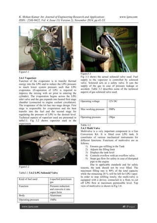 K. Mohan Kumar Int. Journal of Engineering Research and Applications www.ijera.com 
ISSN : 2248-9622, Vol. 4, Issue 11( Version 2), November 2014, pp.41-53 
www.ijera.com 45 | P a g e 
Figure3.1 3.4.1 Vaporizer Function of the evaporator is to transfer thermal energy into the LPG and to reduce the LPG pressure to much lower system pressure such that LPG evaporates. (Evaporation of LPG is required to improve the mixing with air prior to entering the cylinder). The evaporation begins across the LPG inlet valve and the gas expands into heated first stage chamber (connected to engine coolant circulation). The evaporator of the kit has two stage design. First stage is responsible for evaporation and the heat transfer into the fuel and the second stage for regulating the pressure of LPG to the desired level. Technical aspects of vaporizer used are presented in table3.1. Fig 3.2 shows vaporizer used in the experiment. Figure3.2 Table3.1 3.4.2 LPG Solenoid Valve Figure3.3 Fig 3.3 shows the actual solenoid valve used. Fuel supply to the vaporizer is controlled by solenoid valve. Solenoid acts as a safety valve. It cuts the supply of the gas in case of pressure leakage or accident. Table 3.2 describes some of the technical aspects of gas solenoid valve used. 
Operating voltage 
12V DC 
Max working pressure 
3MPa 
Operating pressure 
1Mpa 
Table 3.2 3.4.3 Multi Valve Multivalve is a very important component in a Gas Conversion Kit. It is fitted over LPG tank. It constitutes of various mechanical instruments for different functions. Functions of multivalve are as follows. 
1) Ensures gas refilling in the Tank 
2) Adjusts the filling limit 
3) Displays the tank level 
4) Controls overflow with an overflow valve. 
5) Stops gas flow for safety in case of disrupted pipe to the engine 
Due to applicable standards and for safety reasons, the tank should not be over filled. The maximum filling rate is 80% of the total capacity while the remaining 20 % will be left for LPG vapor. In order to stop refilling timely, the multi-valve is equipped with a device, connected to a float, to cut off LPG flow at maximum permissible level. Top view of multivalve is shown in Fig 3.4. 
Kind of fuel used 
Liquefied petroleum gas 
Function 
Pressure reduction and converts it into vapor form 
Body 
Aluminum 
Operating pressure 
1MPa  