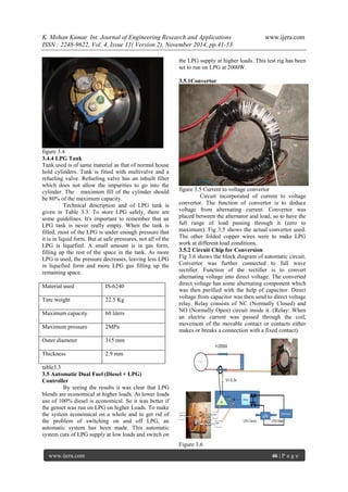 K. Mohan Kumar Int. Journal of Engineering Research and Applications www.ijera.com 
ISSN : 2248-9622, Vol. 4, Issue 11( Version 2), November 2014, pp.41-53 
www.ijera.com 46 | P a g e 
figure 3.4 3.4.4 LPG Tank Tank used is of same material as that of normal house hold cylinders. Tank is fitted with multivalve and a refueling valve. Refueling valve has an inbuilt filter which does not allow the impurities to go into the cylinder. The maximum fill of the cylinder should be 80% of the maximum capacity. Technical description and of LPG tank is given in Table 3.3. To store LPG safely, there are some guidelines. It's important to remember that an LPG tank is never really empty. When the tank is filled, most of the LPG is under enough pressure that it is in liquid form. But at safe pressures, not all of the LPG is liquefied. A small amount is in gas form, filling up the rest of the space in the tank. As more LPG is used, the pressure decreases, leaving less LPG in liquefied form and more LPG gas filling up the remaining space. 
Material used 
IS-6240 
Tare weight 
22.5 Kg 
Maximum capacity 
60 liters 
Maximum pressure 
2MPa 
Outer diameter 
315 mm 
Thickness 
2.9 mm 
table3.3 3.5 Automatic Dual Fuel (Diesel + LPG) Controller 
By seeing the results it was clear that LPG blends are economical at higher loads. At lower loads use of 100% diesel is economical. So it was better if the genset was run on LPG on higher Loads. To make the system economical on a whole and to get rid of the problem of switching on and off LPG, an automatic system has been made. This automatic system cuts of LPG supply at low loads and switch on the LPG supply at higher loads. This test rig has been set to run on LPG at 2000W. 
3.5.1Convertor figure 3.5 Current to voltage convertor Circuit incorporated of current to voltage convertor. The function of convertor is to deduce voltage from alternating current. Convertor was placed between the alternator and load, so to have the full range of load passing through it (zero to maximum). Fig 3.5 shows the actual convertor used. The other folded copper wires were to make LPG work at different load conditions. 3.5.2 Circuit Chip for Conversion Fig 3.6 shows the block diagram of automatic circuit. Convertor was further connected to full wave rectifier. Function of the rectifier is to convert alternating voltage into direct voltage. The converted direct voltage has some alternating component which was then purified with the help of capacitor. Direct voltage from capacitor was then send to direct voltage relay. Relay consists of NC (Normally Closed) and NO (Normally Open) circuit inside it. (Relay: When an electric current was passed through the coil, movement of the movable contact or contacts either makes or breaks a connection with a fixed contact). Figure 3.6  