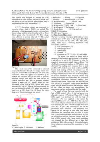 K. Mohan Kumar Int. Journal of Engineering Research and Applications www.ijera.com 
ISSN : 2248-9622, Vol. 4, Issue 11( Version 2), November 2014, pp.41-53 
www.ijera.com 47 | P a g e 
This system was designed to activate the LPG solenoid valve when the load reached to 2000W. For this a relay of 6V was selected. By testing the relay it was found out that relay activated on 3.7V. A 5.3V alternating voltage was generated by convertor when a load of 2000W was applied. The alternating voltage generated was then converted into direct voltage with the help of rectifier with an (Root Mean square value .7) output of 3.7V. This voltage was sufficient to activate relay of 6V. The actual model of developed circuit is shown in Figure 3.7. figure 3.7 This circuit was further connected to solenoid valve and eliminator through two output wires. One wire was connected to solenoid valve and other with eliminator. When the applied load reached up to 1500W the convertor was yet not able to generate required voltage. But when the load reached to 2000W convertor was able to generate required voltage to switch on LPG supply. When the load decreased below 2000W LPG supply was again automatically cut off. Thus a final experimental set up was prepared in which LPG supply was made to switch on at 80% load. Fig 3.8 shows the block diagram of the automatic dual fuel genset. figure3.8 1. Diesel Engine 2. Alternator 3. Radiator 
4. Multivalve 5. Wiring 6. Vaporizer 
7. Solenoid 8. Exhaust outlet 9. Air Inlet 
10. Refueling valve 11. Electric Load 
12. Eliminator 13. Copper Pipe 14. Water supply 15. LPG Tank 16. Diesel tank 17. V & I meters 18. Tachometer 19. Smoke Meter 20. 5Gas analyzer 21&22. Weight meters 23. LPG spray Vaporizer 3.6 Experimental Procedure The test was carried out at three different load points at rated speed (1500 rpm) of the engine. Dual fuel Genset was tested on 0%, 20%, 40%, 60%, 80%, 100%, 120% loads. Following parameters were evaluated at each load 
1) Fuel consumption (g/s) 
2) Power output (kW) 
3) Speed (rpm) 
4) Lambda, O2 
5) Emissions of CO, CO2,NOx, HC and Smoke 
The genset was started on diesel and to measure the performance and emission of the genset, it was allowed to run for 20- 30 minutes to bring the engine oil temperature in steady state condition. First of all fuel consumption readings on 100% diesel were observed. The readings were measured from no load condition (0% load) to over load conditions (120% loads). Each reading of fuel consumption was for 30gms of diesel. On each load, fuel consumption readings were taken four times and in the mean while the exhaust parameters were observed with the help of five gas analyzer and smoke meter. For every fuel consumption assessment, emission readings were observed three times. Engine rpm was also checked with the help of tachometer. Power output was jotted down with the help of voltmeter and ammeter. Once all the values on diesel got accomplished, the experiment was then performed for dual fuel mode. The supply of dual fuel was controlled with the help of LPG control valve. At no load genset was allowed to run on 100% diesel. Then at 20 % load LPG supply was switched on with the help of eliminator. LPG was supplied to the system by opening LPG control valve. LPG from the vaporizer was sucked in by the cylinder piston at suction stroke. For measuring the mass of LPG weight meter was used. For 20 gm LPG consumption rest of the parameters were observed. This procedure was applied for all readings on dual fuel. The whole experiment was conducted from 20% load to 120% load. After completion of the readings on set (0-120) the composition of dual fuel was changed with the help of LPG control valve. Same testing procedure was repeated for five different set of dual fuel proportions. Then after getting all the required values, these values were scrutinized for preparation of final results.  