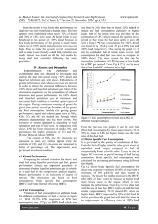 K. Mohan Kumar Int. Journal of Engineering Research and Applications www.ijera.com 
ISSN : 2248-9622, Vol. 4, Issue 11( Version 2), November 2014, pp.41-53 
www.ijera.com 48 | P a g e 
From the results it was found that performance on dual fuel was only beneficial at higher loads. The best upshots were established when nearly 70% of diesel and 30% of LPG were used. At lower loads it was beneficial to run genset on 100% diesel because at low loads performance of the genset is much better when run on 100% diesel and emissions were also not high. Thus to make the system overall economical and to make it user friendly a dual fuel controller was made. Genset was tested on all the fuel modes by using dual fuel controller following the same procedure. 
IV. Results and Discussion 
Experimentation was performed and experimental data was obtained to investigate and analyse the dual fuel genset using 100% diesel and liquefied petroleum gas with diesel. Calculations of genset performance and exhaust emission are derived in order to obtain the statistical differences between 100% diesel and liquefied petroleum gas. Most of the discussions emphasize on the comparison of exhaust emissions and genset performance for 100% diesel and liquefied petroleum gas at minimum and maximum load condition at constant speed (rpm) of the engine. During continuous running of genset for given time period, overall performance of the genset the Fuel consumption, lambda (for getting genset performance), speed and exhaust gases such as NOX, CO2, CO, and HC are studied and through which emission characteristics and has been shown. The variation of results appeared is according to load operations and type of fuel used. In comparison with diesel, LPG has lower emissions of smoke, NOx and particulates but higher emissions of CO and HC. (Cornel Benea & Adrian (2007)) The content of NOX and HC emissions are measured in parts per million (ppm) while the contents of CO2 and CO emissions are measured in terms of percentage vol. The experiments were performed at ambient condition. 4.1 Genset Performance Comparing the exhaust emissions for diesel, and dual fuel using liquefied petroleum gas fuel, genset performance criteria are important parameter to determine whether liquefied petroleum gas is suitable as a dual fuel to the compression ignition engines. Genset performance is an indication of degree of success. The discussions are based on Fuel consumption, brake specific fuel consumption (BSFC) and brake thermal efficiency (BTE). 4.2 Fuel Consumption 
Variation of fuel consumption on different loads for different compositions of fuel is shown in figure 4.1. With 30.37% LPG proportion of LPG fuel consumption was .175g/s on 100% load which was less than by 30% than that on diesel. LPG helped to reduce the fuel consumption especially at higher loads. Part of the initial trust was provided by the combustion of LPG which reduced the ignition delay period so that when the fuel does ignite it goes off with a bang [**].Fuel consumption for 100% diesel was found to be .1944 g/s and .25 g/s at 80% load and 100% load respectively. Thus seeing the graph 4.1 it can be concluded that at initial loads overall fuel consumption for dual fuel was more as compare to 100% diesel. The main reason for this can be incomplete combustion of LPG because at low loads lot of HC got wasted. From Fig 4.12 it can be seen that at low loads HC emissions were high. figure 4.1 fuel consumption (Diesel and LPG) at different load percentages. From the previous two graphs it can be seen that (Dual fuel consumption by mass) approximately 20 to 30% by mass of LPG (at higher loads) was the best ratio of the dual fuel. 4.3 Brake Specific Fuel Consumption 
It is governed by the quality of combustion of fuel. Even the fuel of higher calorific value gives lesser or equivalent work output compared to fuel of comparatively lower calorific value. It may be due to higher HC emission or partial burning of fuel during combustion. Brake specific fuel consumption was calculated for evaluating performance using different fuel blends. 
Fig 4.2 shows brake Specific fuel consumption for diesel was on positive territory till 80% of load with a minimum of 380 g/kW-hr and then started to increase. The reason for sudden increase in the BSFC after 80% of load could be because at higher load more losses occur in the engine which in turn hampers the performance. From Fig 4.2 it is clear that with the use of dual fuel BSFC improved and the best results (approximately 70-30 diesel-LPG ratio) on higher loads. BSFC improved by 30% at full load. It can be seen from the graph that with dual fuel there is an improvement in efficiency even at 100% load  