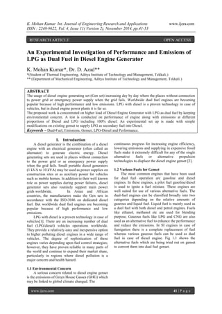 K. Mohan Kumar Int. Journal of Engineering Research and Applications www.ijera.com 
ISSN : 2248-9622, Vol. 4, Issue 11( Version 2), November 2014, pp.41-53 
www.ijera.com 41 | P a g e 
An Experimental Investigation of Performance and Emissions of LPG as Dual Fuel in Diesel Engine Generator K. Mohan Kumar*, Dr. D. Azad** *(Student of Thermal Engineering, Aditya Institute of Technology and Management, Tekkali.) ** (Department of Mechanical Engineering, Aditya Institute of Technology and Management, Tekkali.) ABSTRACT The usage of diesel engine generating set (Gen set) increasing day by day where the places without connection to power grid or emergency power supply when the grid fails. Worldwide dual fuel engines are becoming popular because of high performance and low emissions. LPG with diesel is a proven technology in case of vehicles, but in diesel engine power plants it is far so. The proposed work is concentrated on higher load of Diesel Engine Generator with LPG as dual fuel by keeping environmental concern. A test is conducted on performance of engine along with emissions at different proportions of Diesel and LPG including 100% diesel. An experimental set up is made with simple modifications on existing genset to supply LPG as secondary fuel into Diesel. 
Keywords – Dual-Fuel, Emissions, Genset, LPG-Diesel and Performance. 
I. Introduction 
A diesel generator is the combination of a diesel engine with an electrical generator (often called an alternator) to generate electric energy. Diesel generating sets are used in places without connection to the power grid or as emergency power supply when the grid fails. Small portable diesel generators (1 kVA to 10 kVA) may be used as power supplies on construction sites or as auxiliary power for vehicles such as mobile homes. In addition to their well known role as power supplies during power failures, diesel generator sets also routinely support main power grids worldwide. In Asian and African countries, the manufacturers make the Gen sets in accordance with the ISO-3046 on dedicated diesel fuel. But worldwide dual fuel engines are becoming popular because of high performance and low emissions. LPG with diesel is a proven technology in case of vehicles[1]. There are an increasing number of dual fuel (LPG/diesel) vehicles operations worldwide. They provide a relatively easy and inexpensive option to higher polluting diesel engines in a wide range of vehicles. The degree of sophistication of these engines varies depending upon fuel control strategies; however, they have proven reliable in many parts of the world and continue to expand their market share, particularly in regions where diesel pollution is a major concern and health hazard. 1.1 Environmental Concern A serious concern related to diesel engine genset is the emissions of Green House Gasses (GHG) which may be linked to global climate changed. The 
continuous progress for increasing engine efficiency, lowering emissions and supplying in expensive fossil fuels make it extremely difficult for any of the single alternative fuels or alternative propulsion technologies to displace the diesel engine genset [2]. 1.2 Various Fuels for Genset The most common engines that have been used for dual fuel operation are gasoline and diesel engines. In these engines, a pilot fuel gasoline/diesel is used to ignite a fuel mixture. These engines are well suited for use of various alternative fuels. The dual-fuel engines can be classified broadly into two categories depending on the relative amounts of gaseous and liquid fuel. Liquid fuel is mainly used as a duel fuel with both diesel and petrol engines. Fuels like ethanol, methanol etc are used for blending purpose. Gaseous fuels like LPG and CNG are also used as an alternative fuel to enhance the performance and reduce the emissions. In SI engines in case of fumigation there is a complete replacement of fuel whereas various gaseous fuels can be used as dual fuel in case of diesel engine. Fig 1.1 shows the alternative fuels which are being tried out on genset to convert them into dual fuel genset. 
RESEARCH ARTICLE OPEN ACCESS  
