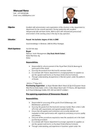 Objective Excellent skill administration and organization of the structure in the department to
department for the smooth operation. Strong Leadership with excellent
interpersonal skill and team works. Able to work with stressed and pressurized
environment of the working areas in the day-to-day operation.
Education Passed the bachelor degree of Arts in 2000
Good knowledge in Windows 2000 & Office Packages
Work Experience Oct 2011till date
Buyer
Platinum Yacht Management (Dry-Dock World Dubai)
Dubai Maritime city.
Dubai.
Responsibilities,
 Responsible for all procurement of the Royal Fleet (Food & Beverage &
spare parts of the vessel.
 Sourcing the products from the local & overseas market.
 Co-ordinate with finance department to arrange payments to suppliers as
per the agreed credit terms on Purchase Orders/Service Contracts.
 Through understanding & experience in Mariner system under the platform
of Oracle.
2010 to 17th
May 2011
Purchasing Supervisor Le Royal Meridien Beach Resort & Spa & Grosvenor House
West Marina Hotel, Dubai , U.A.E. ( 5 Star Deluxe Resort with 717 Rooms, 205 Apartments
& 25 Food & Beverage Outlets, ECO ,ISO and HACCP certified )
Pre-opening experience of Grosvenor House II
Responsibilities,
 Responsible for procuring all the goods (Food & Beverage, and
Maintenance goods etc.).
 Sourcing the goods from the local and overseas market, Place orders / calls
off in line with requirements and agreed supplier lead times.
 Ensure that all suppliers and contractors are correctly selected and
evaluated on their performance with regards to consistency on price, quality
and delivery.
 Carry out all the procedures required to meet the standards set in the hotel
purchasing procedure.
 Co-ordinate with finance department to arrange payments to suppliers as
per the agreed credit terms on Purchase Orders/Service Contracts.
 Through understanding and experience in Sunshine system under the
Manuael Reno
Cell : +971505345388
Email: reno_m600@yahoo.com
 