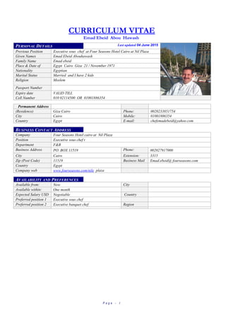 CURRICULUM VITAE
Emad Ebeid Abou Hawash
PERSONAL DETAILS Last updated 04 June 2015
Previous Position Executive sous chef at Four Seasons Hotel Cairo at Nil Plaza
Given Names Emad Ebeid Abouhawash
Family Name Emad ebeid
Place & Date of Egypt Cairo Giza 21 / November 1971
Nationality Egyptian
Marital Status Married and I have 2 kids
Religion Moslem
Passport Number
Expiry date VALID TILL
Cell Number 010 02114500 OR 01001886354
Permanent Address
(Residence) Giza Cairo Phone: 0020233851754
City Cairo Mobile: 01001886354
Country Egypt E-mail: chefemadebeid@yahoo.com
BUSINESS CONTACT ADDRESS
Company Four Seasons Hotel cairo at Nil Plaza
Position Executive sous chef t
Department F&B
Business Address PO. BOX 11519 Phone: 002027917000
City Cairo Extension: 3315
Zip (Post Code) 11519 Business Mail Emad.ebeid@ fourseasons.com
Country Egypt
Company web
address
www.fourseasons.com/nile plaza
AVAILABILITY AND PREFERENCES
Available from: Now City
Available within:
(months)
One month
Expected Salary USD Negotiable Country
Preferred position 1 Executive sous chef
Preferred position 2 Executive banquet chef Region
P a g e - 1
 