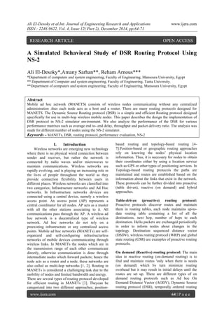 Ali El-Desoky et al.Int. Journal of Engineering Research and Applications www.ijera.com
ISSN : 2248-9622, Vol. 4, Issue 12( Part 2), December 2014, pp.64-71
www.ijera.com 64 | P a g e
A Simulated Behavioral Study of DSR Routing Protocol Using
NS-2
Ali El-Desoky*,Amany Sarhan**, Reham Arnous***
*Department of computers and system engineering, Faculty of Engineering, Mansoura University, Egypt
** Department of Computer and system engineering, Faculty of Engineering, Tanta University.
**Department of computers and system engineering, Faculty of Engineering, Mansoura University, Egypt
Abstract
Mobile ad hoc network (MANETS) consists of wireless nodes communicating without any centralized
administration .thus each node acts as a host and a router. There are many routing protocols designed for
MANETS. The Dynamic Source Routing protocol (DSR) is a simple and efficient Routing protocol designed
specifically for use in multi-hop wireless mobile nodes. This paper describes the design the implementation of
DSR protocol in NS-2 simulator environment. We also analyze the performance of the DSR for various
performance matrixes such as average end to- end delay, throughput and packet delivery ratio. The analysis was
made for different number of nodes using the NS-2 simulator.
Keywords – MANETs, DSR, routing protocol, performance evaluation, NS-2
I. Introduction
Wireless networks are emerging new technology
where there is no physical wired connection between
sender and receiver, but rather the network is
connected by radio waves and/or microwaves to
maintain communications. Wireless networks are
rapidly evolving, and is playing an increasing role in
the lives of people throughout the world as they
provide connection flexibility between users in
different places. Wireless networks are classified into
two categories; Infrastructure networks and Ad Hoc
networks. In Infrastructure networks devices are
connected using a central device, namely a wireless
access point. An access point (AP) represents a
central coordinator for all nodes. AP acts as a master
with all the other stations associating to it. All
communications pass through the AP. A wireless ad
hoc network is a decentralized type of wireless
network. Ad hoc networks do not rely on a
preexisting infrastructure or any centralized access
points. Mobile ad hoc networks (MANETs) are self-
organized and self-configuring infrastructurless
networks of mobile devices communicating through
wireless links. In MANETs the nodes which are in
the transmission range of each other communicate
directly, otherwise communication is done through
intermediate nodes which forward packets; hence the
node acts as a router and a node, these networks are
also called as multi-hop networks [1, 2]. Routing in
MANETs is considered a challenging task due to the
mobility of nodes and limited bandwidth and energy.
There are several types of routing protocol developed
for efficient routing in MANETs [3]. Theycan be
categorized into two different approaches; position-
based routing and topology-based routing [4-
7].Position-based or geographic routing approaches
rely on knowing the nodes’ physical location
information. Thus, it is necessary for nodes to obtain
their coordinates either by using a location service
such as GPS or other types of positioning services. In
Topology-based routing protocols the paths are
maintained and routes are established based on the
information about the links that exist in the network.
These protocols can be further divided into proactive
(table driven), reactive (on demand) and hybrid
approaches.
Table-driven (proactive) routing protocol:
Proactive protocols discover routes and maintain
them in routing tables, each node maintains up-to-
date routing table containing a list of all the
destinations, next hop, number of hops to each
destination. Hello packets are exchanged periodically
in order to inform nodes about changes in the
topology. Destination sequenced distance vector
(DSDV), wireless routing protocol (WRP) and global
state routing (GSR) are examples of proactive routing
protocols.
On demand (Reactive) routing protocol: The main
idea in reactive routing (on-demand routing) is to
find and maintain routes 'only when there is needs
(on demand) which by turn minimize routing
overhead but it may result in initial delays until the
routes are set up. There are different types of on
demand routing protocols such as Ad hoc On
Demand Distance Vector (AODV), Dynamic Source
routing protocol (DSR), temporally ordered routing
RESEARCH ARTICLE OPEN ACCESS
 