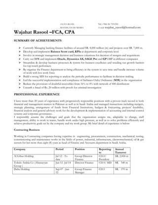 ` OLAYA ROAD, Tel: +966-56-7231250
RIAYDH, SAUDI ARABIA E-mail: wajahat_rasool@hotmail.com
Wajahat Rasool –FCA, CPA
SUMMARY OF ACHIEVEMENTS
 Currently Managing banking finance facilities of around SR. 4,000 million (m) and projects over SR. 7,000 m.
 Develop and implement Balance Score card, KPIs at department and corporate level
 Involve in strategic management decision and business valuations for decision of mergers and acquisitions
 Carry out BPR and implement Oracle, Dynamics AX, SAGE Pro and GP ERP in different companies
 Streamline & develop business processes & system for business excellence and weeding out growth barriers
for top notch performers.
 Re organize the Finance department to bring efficiency in the system to save time and handle increase volume
of work with less work force
 Build a strong MIS for reporting to analyze the periodic performance to facilitate in decision making.
 Led the successful implementation and compliance of Sarbanes Oxley Ordinance (SOX) in the organization
 Reduce the provisions of doubtful receivables from 16% to 4% with network of 400 distributors
 Unearth a fraud of Rs. 20 million with proofs for criminal investigation
PROFESSIONAL EXPERIENCE
I have more than 20 years of experience with progressively responsible positions with a proven track record in both
financial and management matters in Pakistan as well as in Saudi Arabia and managed transactions including mergers,
strategic planning, arrangement of funds from Financial Institutions, budgets & forecasting, projects’ feasibility,
financial analysis and general advisory work for the development & implementation of accounting and internal control
systems and corporate governance.
I responsibly assume the challenges and goals that the organization assigns me, adaptable to change, staff
management, ability to work in teams, handle work under high pressure, as well as to solve problems efficiently and
achieve productivity goals set by the company and my work group. My brief detail of experience is below:
Contracting Business
Working in Contracting companies having expertise in engineering, procurement, construction, mechanical, testing,
commissioning and maintenance works in the fields of power, industrial, infrastructure, electromechanical, oil & gas
sectors for last more than eight (8) years as head of Finance and Accounts department in Saudi Arabia.
Company Period Position Reporting
to
Annual
Turnover
Al Gihaz Holding Jul 12 - To
date
Group Director
Finance
CEO/
President
SR. 2,000 m
Toledo Arabia Co (Abunayyan
Group )
Jun 12 -Jul 14 Director Finance CEO/ MD SR. 540 m
Delta Holding Sep 07 - Jun
12
Group Finance
Manager
CEO SR. 370 m
 