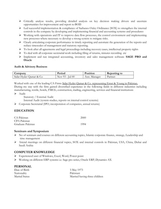 Critically analyze results, providing detailed analysis on key decision making drivers and ascertain
opportunities for improvement and report to BOD
 Led successful implementation & compliance of Sarbanes Oxley Ordinance (SOX) to strengthen the internal
controls in the company by developing and implementing financial and accounting systems and procedures
 Working with operations and IT to improve data flow processes, the control environment and implementing
new processes where necessary to develop a strong system to mitigate risks.
 Clearly articulating corporate performance in timely reporting and automate the generation of the reports and
reduce timescales of management and statutory reporting.
 To look after all agreements and legal proceedings including recovery cases, intellectual property rights
 To deal with all corporate secretarial work including filing of returns, minutes recording etc
 Implement and run integrated accounting, inventory and sales management software SAGE PRO and
Oracle
Audit & Advisory Business
Company Period Position Reporting to
Sidat Hyder Qamar & Co Nov 93 - Jul 00 Asst. Manager Partner
Worked with one of the leading CA Firms Sidat Hyder Qamar & Co. representing Ernst & Young in Pakistan.
During my stay with the firm gained diversified experience in the following fields in different industries including
manufacturing, textile, hotels, FMCG, construction, trading, engineering, services and financial institutions
 Audit
Statutory / External Audit
Internal Audit (system studies, reports on internal control systems)
 Corporate Secretarial (IPO, incorporation of companies, annual returns)
EDUCATION
CA Pakistan 2000
CPA Pakistan
Graduate Pakistan 1994
Seminars and Symposium
 No of seminars and courses on different accounting topics, Islamic corporate finance, strategy, Leadership and
time management
 Attend meetings on different financial topics, SOX and internal controls in Pakistan, USA, China, Dubai and
Saudi Arabia
COMPUTER KNOWLEDGE
 Experienced user of Windows, Excel, Word, Power point
 Working on different ERP systems i.e. Sage pro series, Oracle ERP, Dynamics AX
PERSONAL
Date of Birth 5 May 1973
Nationality Pakistani
Marital Status Married having three children
 