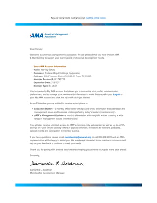 If you are having trouble reading this email, read the online version.
Dear Harvey:
Welcome to American Management Association. We are pleased that you have chosen AMA
E-Membership to support your learning and professional development needs.
Your AMA Account Information
Name: Harvey Echols
Company: Federal-Mogul Holdings Corporation
Address: 8900 Viscount Blvd, AN #263, El Paso, TX 79925
Member Account #: W1747723
Expiration Date: 2/28/2017
Member Type: E_MEM
You've created a My AMA account that allows you to customize your profile, communication
preferences, and to manage your membership information to make AMA work for you. Log-in to
your My AMA account and click the My AMA tab to get started.
As an E-Member you are entitled to receive subscriptions to:
• Executive Matters—a monthly eNewsletter with tips and timely information that addresses the
management issues and business challenges facing today's leaders (members only).
• AMA's Management Update—a monthly eNewsletter with insightful articles covering a wide
range of management issues (members only).
You will also receive unlimited access to AMA's members-only web content as well as up to a 25%
savings on "Last Minute Seating" offers of popular seminars, invitations to webinars, podcasts,
special events and participation in member surveys.
If you have questions, please email membership@amanet.org or call 800-262-9699 and an AMA
representative will be happy to assist you. We are always interested in our members comments and
rely on your feedback to continue to meet your needs.
Thank you for joining AMA and we look forward to helping you achieve your goals in the year ahead.
Sincerely,
Samantha L. Goldman
Membership Development Manager
 