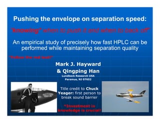 Pushing the envelope on separation speedPushing the envelope on separation speed::
“knowing* when to push it and when to back off”
An empirical study of precisely how fast HPLC can beAn empirical study of precisely how fast HPLC can be
performed while maintaining separation qualityperformed while maintaining separation quality
Mark J.Mark J. HaywardHayward
“Follow the red text!”
Mark J.Mark J. HaywardHayward
&& QingpingQingping HanHan
Lundbeck ResearchLundbeck Research USAUSA
ParamusParamus, NJ 07652, NJ 07652
Title credit to Chuck
Yeager: first person to
break sound barrier
*Investment in
knowledge is crucial!
 