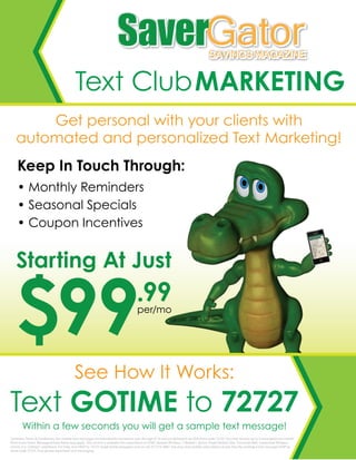 Text ClubMARKETING
Text GOTIME to 72727
Within a few seconds you will get a sample text message!
Get personal with your clients with
automated and personalized Text Marketing!
See How It Works:
Keep In Touch Through:
• Monthly Reminders
• Seasonal Specials
• Coupon Incentives
GatorSaverGatorSaverSAVINGS MAGAZINESAVINGS MAGAZINE
$99.99per/mo
Starting At Just
Summary Terms & Conditions: Our mobile text messages are intended for recipients over the age of 13 and are delivered via USA short code 72727. You may receive up to 5 message(s) per month
from Saver Gator. Message & Data Rates may apply. This service is available for subscribers on AT&T, Verizon Wireless, T-Mobile*, Sprint, Virgin Mobile USA, Cincinnati Bell, Centennial Wireless,
Unicel, U.S. Cellular*, and Boost. For help, text HELP to 72727, email text@savergator.com or call 317-214-2867. You may stop mobile subscription at any time by sending a text message STOP to
short code 72727. Your phone must have text messaging.
 