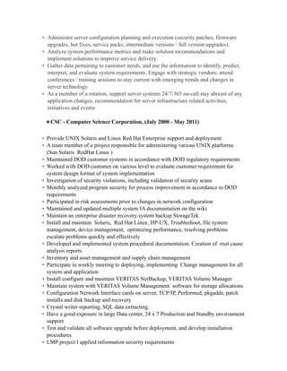 • Administer server configuration planning and execution (security patches, firmware
upgrades, hot fixes, service packs, intermediate versions / full version upgrades).
• Analyze system performance metrics and make solution recommendations and
implement solutions to improve service delivery.
• Gather data pertaining to customer needs, and use the information to identify, predict,
interpret, and evaluate system requirements. Engage with strategic vendors; attend
conferences / training sessions to stay current with emerging trends and changes in
server technology.
• As a member of a rotation, support server systems 24/7/365 on-call stay abreast of any
application changes, recommendation for server infrastructure related activities,
initiatives and events
•CSC - Computer Science Corporation, (July 2000 - May 2011)
• Provide UNIX Solaris and Linux Red Hat Enterprise support and deployment
• A team member of a project responsible for administering various UNIX platforms
(Sun Solaris RedHat Linux )
• Maintained DOD customer systems in accordance with DOD regulatory requirements
• Worked with DOD customer on various level to evaluate customer requirement for
system design format of system implementation
• Investigation of security violations, including validation of security scans
• Monthly analyzed program security for process improvement in accordance to DOD
requirements
• Participated in risk assessments prior to changes in network configuration
• Maintained and updated multiple system IA documentation on the wiki
• Maintain an enterprise disaster recovery system backup StorageTek
• Install and maintain Solaris, Red Hat Linux, HP-UX, Troubleshoot, file system
management, device management, optimizing performance, resolving problems
escalate problems quickly and effectively
• Developed and implemented system procedural documentation. Creation of root cause
analysis reports
• Inventory and asset management and supply chain management
• Participate in weekly meeting to deploying, implementing Change management for all
system and application
• Install configure and maintain VERITAS NetBackup, VERITAS Volume Manager
• Maintain system with VERITAS Volume Management software for storage allocations
• Configuration Network Interface cards on server, TCP/IP, Performed, pkgadds, patch
installs and disk backup and recovery
• Crystal writer reporting, SQL data extracting.
• Have a good exposure in large Data center, 24 x 7 Production and Standby environment
support
• Test and validate all software upgrade before deployment, and develop installation
procedures
• LMP project I applied information security requirements
 
