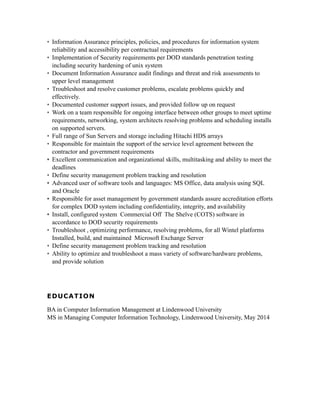 • Information Assurance principles, policies, and procedures for information system
reliability and accessibility per contractual requirements
• Implementation of Security requirements per DOD standards penetration testing
including security hardening of unix system
• Document Information Assurance audit findings and threat and risk assessments to
upper level management
• Troubleshoot and resolve customer problems, escalate problems quickly and
effectively.
• Documented customer support issues, and provided follow up on request
• Work on a team responsible for ongoing interface between other groups to meet uptime
requirements, networking, system architects resolving problems and scheduling installs
on supported servers.
• Full range of Sun Servers and storage including Hitachi HDS arrays
• Responsible for maintain the support of the service level agreement between the
contractor and government requirements
• Excellent communication and organizational skills, multitasking and ability to meet the
deadlines
• Define security management problem tracking and resolution
• Advanced user of software tools and languages: MS Office, data analysis using SQL
and Oracle
• Responsible for asset management by government standards assure accreditation efforts
for complex DOD system including confidentiality, integrity, and availability
• Install, configured system Commercial Off The Shelve (COTS) software in
accordance to DOD security requirements
• Troubleshoot , optimizing performance, resolving problems, for all Wintel platforms
Installed, build, and maintained Microsoft Exchange Server
• Define security management problem tracking and resolution
• Ability to optimize and troubleshoot a mass variety of software/hardware problems,
and provide solution
EDUCATION
BA in Computer Information Management at Lindenwood University
MS in Managing Computer Information Technology, Lindenwood University, May 2014
 