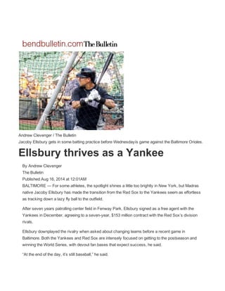  
 
 
Andrew Clevenger / The Bulletin  
Jacoby Ellsbury gets in some batting practice before Wednesdayís game against the Baltimore Orioles. 
Ellsbury thrives as a Yankee 
By Andrew Clevenger  
The Bulletin  
Published Aug 16, 2014 at 12:01AM  
BALTIMORE — For some athletes, the spotlight shines a little too brightly in New York, but Madras 
native Jacoby Ellsbury has made the transition from the Red Sox to the Yankees seem as effortless 
as tracking down a lazy fly ball to the outfield. 
After seven years patrolling center field in Fenway Park, Ellsbury signed as a free agent with the 
Yankees in December, agreeing to a seven­year, $153 million contract with the Red Sox’s division 
rivals. 
Ellsbury downplayed the rivalry when asked about changing teams before a recent game in 
Baltimore. Both the Yankees and Red Sox are intensely focused on getting to the postseason and 
winning the World Series, with devout fan bases that expect success, he said. 
“At the end of the day, it’s still baseball,” he said. 
 