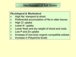           Manifestation of Salt Stress
Physiological & Biochemical
v High Na+
transport to shoot
v Preferential accumulation of Na in older leaves
v High Cl-
uptake
v Lower K+
uptake
v Lower fresh and dry weight of shoot and roots
v Low P and Zn uptake
v Increase of non-toxic organic compatible solutes
v Increase in Polyamine levels
 