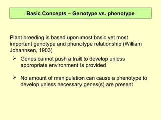 Basic Concepts – Genotype vs. phenotype
Plant breeding is based upon most basic yet most
important genotype and phenotype relationship (William
Johannsen, 1903) 
 Genes cannot push a trait to develop unless
appropriate environment is provided
 No amount of manipulation can cause a phenotype to
develop unless necessary genes(s) are present
 