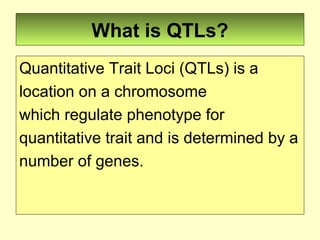 What is QTLs?
Quantitative Trait Loci (QTLs) is a
location on a chromosome
which regulate phenotype for
quantitative trait and is determined by a
number of genes.
 