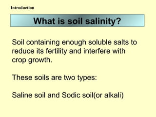 What is soil salinity?
Soil containing enough soluble salts to
reduce its fertility and interfere with
crop growth.
These soils are two types:
Saline soil and Sodic soil(or alkali)
Introduction
 