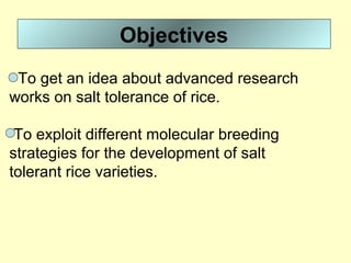 Objectives
To get an idea about advanced research
works on salt tolerance of rice.
To exploit different molecular breeding
strategies for the development of salt
tolerant rice varieties.
 
