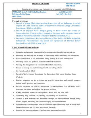 CURRICULUM VITAE Mrudul Veluthan
HSE Officer
3
 Ensuring all new comers and visitors are to be provided with HSE Induction.
SANMARG Projects PvtLtd, Noida, Uttar Pradesh Jan 2013-July 2014
SK Boilers, Cochin, Kerala. July 2007 – Nov 2012
Safety Officer
Project involved:
 Project of piping fabrication terminals& erection job at Radhanpur terminal,
Gujarat for Cairn India Ltd under the supervision of Velosi Energy Consultants
from January 2013 to July 2014.
 Project of Erection &non integral piping of three boilers for Indian Oil
Corporation Ltd (Panipat refinery expansion, Haryana) under the supervision of
Thermax Power Division from September 2010 to November 2012.
 Project of Erection and Non Integral Piping of four Boilers for ONGC Mangalore
Refineries& Petrochemicals Ltd under the supervision of Thermax Power
Division from July 2007 to June 2010.
Key Responsibilities include:
 Enhancing and ensuring Health and Safety competence of employees at work site.
 Reporting and assisting HSE Manager to maintaining Health and Safety documentation.
 Active participation in risk assessment, safety training & incident investigation.
 Providing advice and guidance on Health and Safety standards.
 Advising the management on accident and incident prevention.
 Ensure to develop and implementing Health and Safety policies.
 Job Hazard Analysis (JHA)
 Permit-to-Work System Compliance for Excavation, Hot work, Confined Space
Work etc.
 Routine inspection on site activities and provide instructions and control measures
against unsafe activities and conditions.
 Periodic inspection on vehicles, equipments, fire extinguishers, first aid boxes, smoke
detectors, fire alarms and making the records for filing.
 Weekly inspection on electrical equipments, power tools and hand tools.
 Conducting daily Tool box Talk, Monthly HSE meeting and Orientation.
 Creation of HSE Alertness and Awareness amongst the Site workforce through Safety
Posters, Slogans, and Safety Alert Bulletins Display at Prominent Places.
 Implementing various signages such as Prohibition signs, Mandatory signs, Warning signs,
Safe condition sign and Fire signs according to the needs.
 Ensuring site assembly points are free from obstructions and materials.
 
