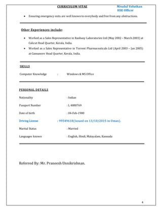 CURRICULUM VITAE Mrudul Veluthan
HSE Officer
4
 Ensuring emergency exits are well known to everybody and free from any obstructions.
Other Experiences include:
 Worked as a Sales Representative in Ranbaxy Laboratories Ltd (May 2002 – March 2003) at
Calicut Head Quarter, Kerala, India.
 Worked as a Sales Representative in Torrent Pharmaceuticals Ltd (April 2003 – Jan 2005)
at Cannanore Head Quarter, Kerala, India.
SKILLS
Computer Knowledge : Windows & MS Office
PERSONAL DETAILS
Nationality : Indian
Passport Number : L 4880769
Date of birth : 04-Feb-1980
Driving License : 99549618(Issued on 13/10/2015 in Oman).
Marital Status : Married
Languages known : English, Hindi, Malayalam, Kannada
Referred By: Mr. Praneesh Unnikrishnan.
 