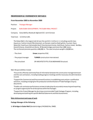 PROFESSIONAL EXPERIENCE DETAILS:
From November 2005 to November 2009
Position: PackagesManager
Project: BURJ DUBAI DEVELOPMENT, THE DUBAI MALL PROJECT
Company: DutcoBalfourBeatty& Alghandi CCC- JointVenture
Total Cost: 3.2 billionUAE.
The Dubai Mall is the largestmall all overthe world(1.1 millionm2
);includingaworld-class
Aquarium,FashionIsland(70mdiameter),anOlympic-sizedIce SkatingRink,Fountain Oasis
Waterfall,FoodCourt,Retractable Roof,EntertainmentCenter,GoldSouk,Fashionisland, RedBox,
Grand Entrance ,GrandAtriumDome,39 Bondekbridgesandmore than1000 stores.
The reinforcedconcrete quantityis600,000 m3
.The steel structure weightis 28,000 ton.
- The client Emaar propertiesPJSC.
- The projectmanager TURNER constructioninternational.
- The consultant DP ARCHITECTS PTE LTD & MEINHARD Structural.
Main Responsibilitiesinclude
*Ensure the effective andtimelyflow of informationbetweenthe constructionmanagementteam
and the sub-contractors,includingleadingprogressmeetingsandthe necessarysite administration
records
*Supportthe Commercial andProcurementfunctionsinestablishingcostsandpre-qualification
selection,includingarrangingforthe productionanddistributionof Trade Packagesenquiry
documents.
*Enable sub-contractorperformance reviewstotake place byaccuratelymeasuringandreporting
on progressagainstplanforall disciplineswithinthe Packages
*Supportthe ProjectManagerby devisingarecommendedTrade PackagesProgram,including
developingandauditingthe specificMethodStatementsandRiskAssessments.
Main Achievementandscope of work
Package Manager of the following:
1- All bridgesin Dubai Mall (Bondekbridges) PACKAGENo.DM02.
 