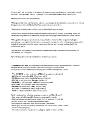 Scope of workare 39 numberof Heavysteel bridgesincludingcoordinationof civil works,embeds,
handrails, ceilingworks,glazing,Escalators , flooringandMEP workstill final handingover.
Main responsibilitiesandachievements;
*Managementof steel workforall the activitiesassociatedwiththe fabricationanderectionof internal
bridgeslocatedatmostof Dubai Mall floorlevels withspanupto 30 m.
*Monitoringthe dailyprogressof the structural steel andconcrete works.
*coordinationwiththe plannerstoensure the timelyprovisionof carnage,scaffolding, accessand
utilitiesensuringthe qualityof the workwasmaintainedbyimplementationof the QA,QCprocess.
*Managed the designcoordinationbyliaisingwithotherelementsof the projectincludingthe
consultancy,ensuringthatthe interfaceswere properlymanagedtoachieve the projectprogram, this
includedcoordinationwiththe issuesrelatedtomechanical andelectrical worksandwiththe
architectural works.
*Ensuredthat subcontractorsimplementedthe healthandsafetyplane andtodeveloptheirrisk
assessmentsandsafetyplan.
*providedinputtocontractual and commercial correspondence.
2- The Retractable Roof, the largest structure and first of its kind inthe whole world , structural
designerAlfredReinfromGermany,Mechanical designbyEcconAustralia.
Alongwitha numberof Multinational companiesinvolvedinthisprojectsuchas:
-JVof CCC & DBB as maincontractor, UAE (civil,carnage & coordination)
- ALICO as sub-contractor,UAE (Aluminumwork)
-ECCONas sub-contractor,Australia(Mechanical works)
-ROLFING as sub-contractor,Germany(rail works)
-GALADARIas sub-contractor,UAE(mainsupportingsteel)
-YEREVANas sub-contractor,UAE (Canopiessteel)
-RASANAas subcontractor, UAE (Canopies steel)
-REYAMIas subcontractor,UAE(Canopiessteel)
-TAIYOas subcontractor,UAE(Fabricon canopies)
Work includesall the followingactivityasforeachof roof 1,2,3 & roof 4
- Fourconcrete linkbridges&R.C columns,beamswithembeds.
- Main rail supportingsteel onbothof Grid70.1, 69 buildings17,25,37,38.
- All railsonbothsides withglidingandfixedbrackets.
- Canopiespipe steel fabricationandinstallation(25numbers).
- Fabricglassinstallationincludingtensionrodsandlateral flaps&Textile facades
- Aluminumflashingworks.
- All mechanical worksincludessheaves,bogies,rope &hydrauliccylinder.
 