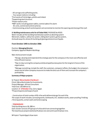 - All carnage and scaffoldingworks.
- Four powerstationsincluding:
*Civil worksof linkbridges,plinthsandimbed.
*Supportingsteel structure.
*Powerstationunits.
*MEP worksincludingpowercables,control cablesfire alarm
AC units,control andcontrol cameras.
- Commissioning,asbuiltcontrol panelsnetconnectiontomonitorthe openingandclosingof the roof.
3- Buildingmaintenance units for all Dubai Mall,PACKAGENoNSO5.
Work includesall the buildingmaintenance systemas abseilingsystem
Monorails,ladders,safetyline system, slidingdavitsystem, gantrysystem,
Andwalkwaysfor almost25 buildingall glazingandaluminumfaçade.
From October 1995 to October 2006
Position:ManagingDirector
Company:EgyptianModernBuildings.
Main Achievementinclude
*Design, developandimplementthe strategicplanforthe companyinthe most cost effective and
time efficientmanner.
*Day-to-dayrunningthe companyanddevelopedbusinessplansforthe longtermfuture of the
organization.
*Manage everything;include the staff,the customers,company'saffairs,the budget,the company's
assetsand all othercompanyresourcestomake the bestuse of themand increase the company's
profitability.
Summary of Major projects:
1- Project:Mena GardenCityResort
Client:MenaReal estate ForInvestments.
ProjectManager: AfricanConsultant.
Total Cost:120 MillionLE.
Location:6th
of October City,Cairo,Egypt.
*ProjectAspectsandScope of work
- Constructionof total numberof 82 villaswithdeferentdesign foreachVilla.
The scope of workincludes;Surveyingworks,Earthworks,R.C.skeletonworks,waterproofing,finishing
/ fencingworks,certainwallsandlandescaping
- TOWNHOUSE
Total buildingareais50, 000 m2
.
Each cloisterconsistsof 6 groupsof villaswhichare connectingtogether.
The townhouse projectstartedwithphase one andcontinuedtill phase nine.
3-Project:ToyotaEgypt showroom
 