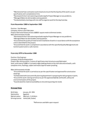 *Monitoredall Sub-contractorsworkcloselytoensure thatthe Qualityof the workisas per
specificationandiscompletedontime.
*Reviewedof short-termplanningandadvisingthe ProjectManageronany problems.
*Managed Materialsdeliverablesandequipment.
*Conducteddailymeetingswithsite staff toorganize workforthe day/nextday
From November 1980 to September 1982
Position: Site Manager
Company:Ashoursteel fabricator
Project:Rock wool factoryof area 16000.0 square meteratAmmanJordon.
Main AchievementsInclude
*Reviewedof short-termplanningandadvisingthe ProjectManageronany problems.
*Managed Materialsdeliverablesandequipment.
*Ensuredthat the qualityof material andinstallationof workisinaccordance withthe acceptance
criteriaidentifiedforthe project.
*Ensuredthat the work iscompletedinaccordance withthe specifiedQualityManagementand
Control systemandina safe manner.
From July 1979 to November 1980
Position:Site Engineer
Company:Kirbybuildingsystem
Project:Misr Amriyastores,5 storesof rigidframe steel structure asprefabricated
Steel,withtotal of 12000 m2
includedsinglecladdingsheetsonthe roof side andendwalls, with
complete trims,flashings,rubberand mastictape forwater proofing.
Main AchievementsInclude
*Ensuredthat the work iscarriedout as perthe specificationandapprovedforconstruction
drawings.
*Collaboratedwithcostcontrol & planningdepartmentinpreparingthe dailyprogressreports.
*Ensuredthe work isbeingcarriedoutas per the approvedQA/QCandhealth,safetyand
environmentplansof the project.
*Coordinatedthe material availabilityonsite andrequestingsite needs.
Personal Data
BirthDate: January,24th
1955
Nationality: Egyptian
Marital status: Married+ 3 children
DrivingLicense: Valid(UAE,Dubai)
*References available upon request
 