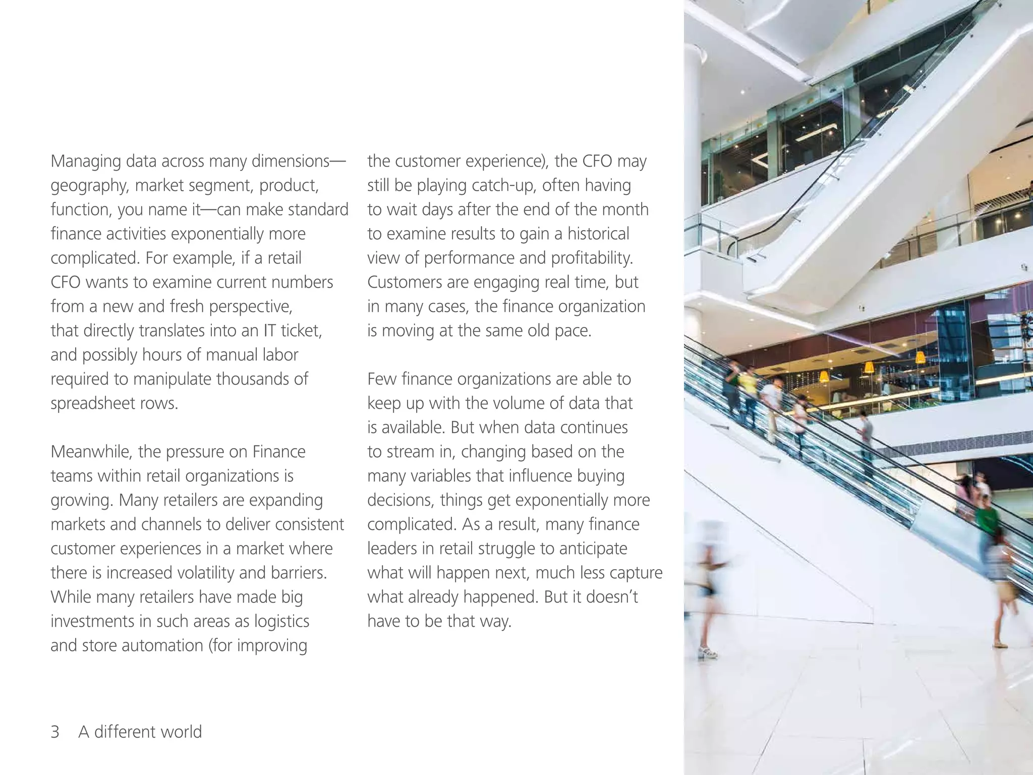 3  A different world
Managing data across many dimensions—
geography, market segment, product,
function, you name it—can make standard
finance activities exponentially more
complicated. For example, if a retail
CFO wants to examine current numbers
from a new and fresh perspective,
that directly translates into an IT ticket,
and possibly hours of manual labor
required to manipulate thousands of
spreadsheet rows.
Meanwhile, the pressure on Finance
teams within retail organizations is
growing. Many retailers are expanding
markets and channels to deliver consistent
customer experiences in a market where
there is increased volatility and barriers.
While many retailers have made big
investments in such areas as logistics
and store automation (for improving
the customer experience), the CFO may
still be playing catch-up, often having
to wait days after the end of the month
to examine results to gain a historical
view of performance and profitability.
Customers are engaging real time, but
in many cases, the finance organization
is moving at the same old pace.
Few finance organizations are able to
keep up with the volume of data that
is available. But when data continues
to stream in, changing based on the
many variables that influence buying
decisions, things get exponentially more
complicated. As a result, many finance
leaders in retail struggle to anticipate
what will happen next, much less capture
what already happened. But it doesn’t
have to be that way.
 