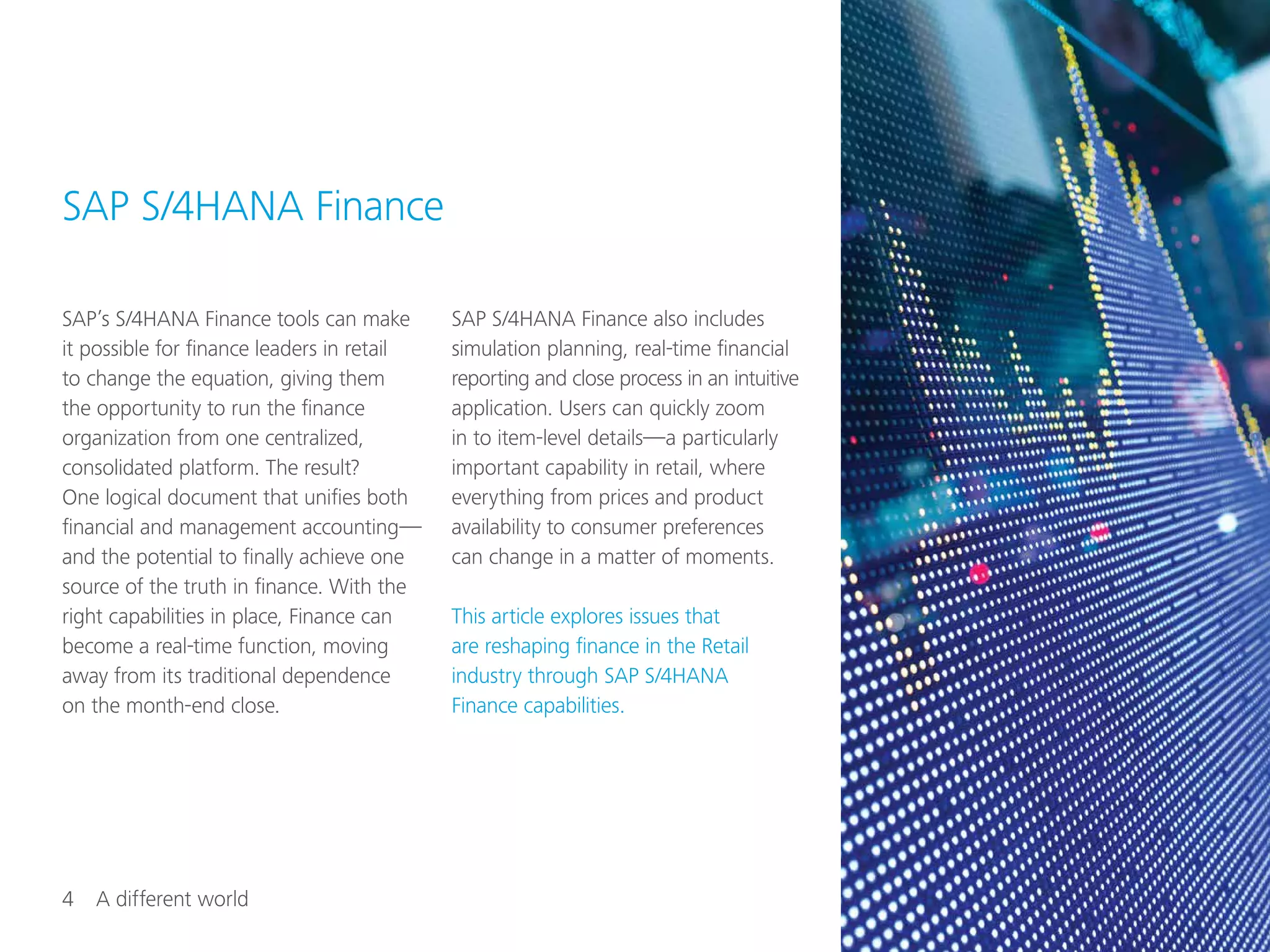 4  A different world
SAP’s S/4HANA Finance tools can make
it possible for finance leaders in retail
to change the equation, giving them
the opportunity to run the finance
organization from one centralized,
consolidated platform. The result?
One logical document that unifies both
financial and management accounting—
and the potential to finally achieve one
source of the truth in finance. With the
right capabilities in place, Finance can
become a real-time function, moving
away from its traditional dependence
on the month-end close.
SAP S/4HANA Finance also includes
simulation planning, real-time financial
reporting and close process in an intuitive
application. Users can quickly zoom
in to item-level details—a particularly
important capability in retail, where
everything from prices and product
availability to consumer preferences
can change in a matter of moments.
This article explores issues that
are reshaping finance in the Retail
industry through SAP S/4HANA
Finance capabilities.
SAP S/4HANA Finance
 
