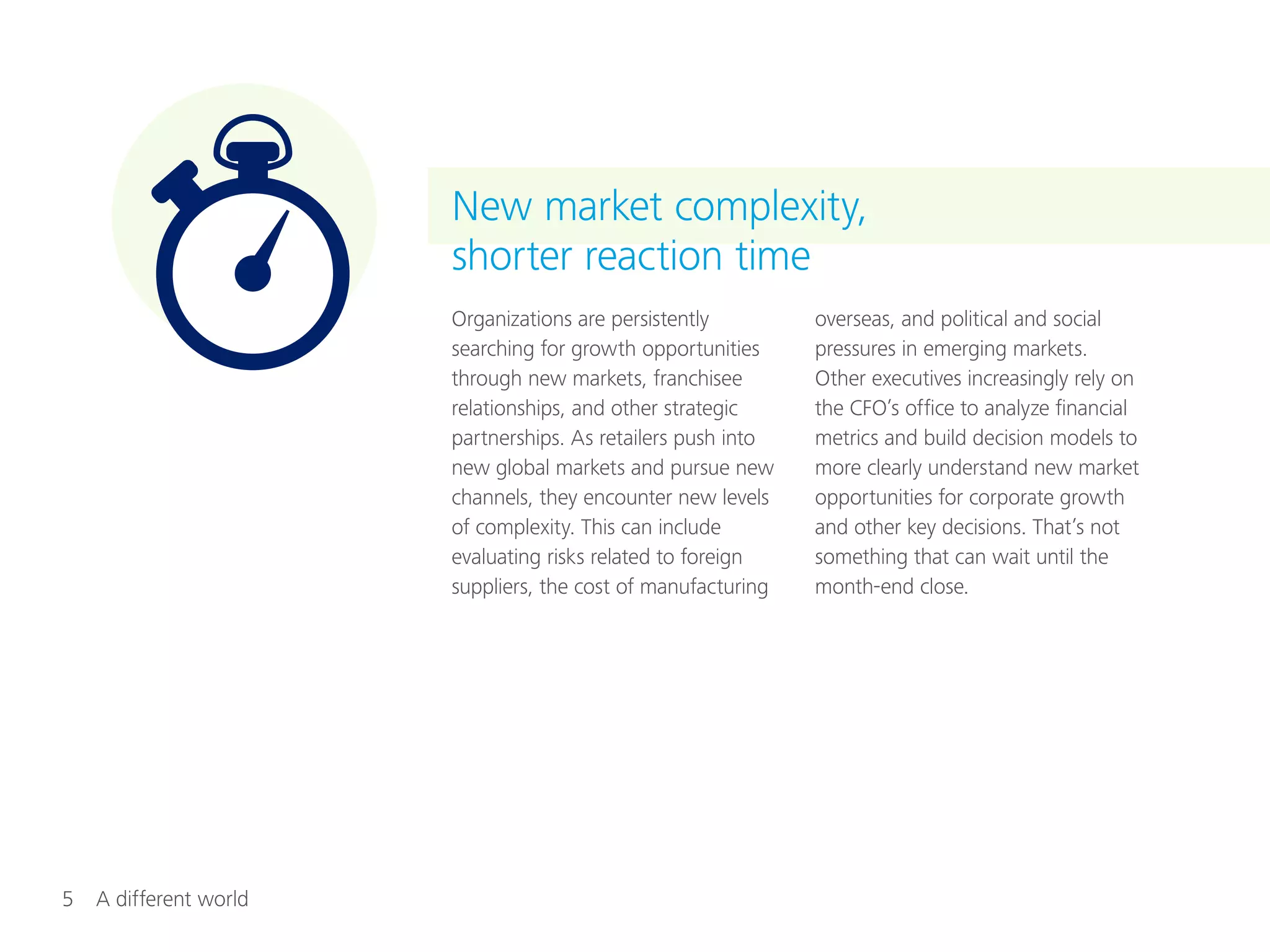 5  A different world
Organizations are persistently
searching for growth opportunities
through new markets, franchisee
relationships, and other strategic
partnerships. As retailers push into
new global markets and pursue new
channels, they encounter new levels
of complexity. This can include
evaluating risks related to foreign
suppliers, the cost of manufacturing
overseas, and political and social
pressures in emerging markets.
Other executives increasingly rely on
the CFO’s office to analyze financial
metrics and build decision models to
more clearly understand new market
opportunities for corporate growth
and other key decisions. That’s not
something that can wait until the
month-end close.
New market complexity,
shorter reaction time
 