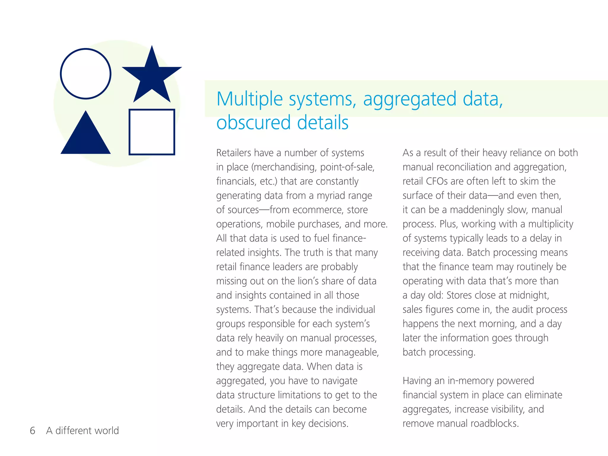 6  A different world
Retailers have a number of systems
in place (merchandising, point-of-sale,
financials, etc.) that are constantly
generating data from a myriad range
of sources—from ecommerce, store
operations, mobile purchases, and more.
All that data is used to fuel finance-
related insights. The truth is that many
retail finance leaders are probably
missing out on the lion’s share of data
and insights contained in all those
systems. That’s because the individual
groups responsible for each system’s
data rely heavily on manual processes,
and to make things more manageable,
they aggregate data. When data is
aggregated, you have to navigate
data structure limitations to get to the
details. And the details can become
very important in key decisions.
As a result of their heavy reliance on both
manual reconciliation and aggregation,
retail CFOs are often left to skim the
surface of their data—and even then,
it can be a maddeningly slow, manual
process. Plus, working with a multiplicity
of systems typically leads to a delay in
receiving data. Batch processing means
that the finance team may routinely be
operating with data that’s more than
a day old: Stores close at midnight,
sales figures come in, the audit process
happens the next morning, and a day
later the information goes through
batch processing.
Having an in-memory powered
financial system in place can eliminate
aggregates, increase visibility, and
remove manual roadblocks.
Multiple systems, aggregated data,
obscured details
 
