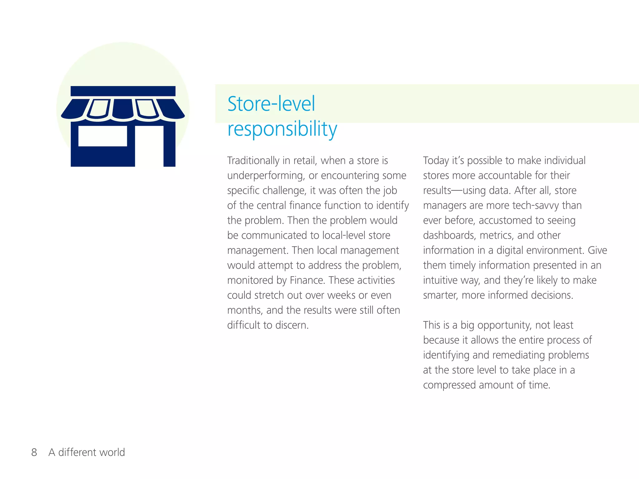 8  A different world
Traditionally in retail, when a store is
underperforming, or encountering some
specific challenge, it was often the job
of the central finance function to identify
the problem. Then the problem would
be communicated to local-level store
management. Then local management
would attempt to address the problem,
monitored by Finance. These activities
could stretch out over weeks or even
months, and the results were still often
difficult to discern.
Today it’s possible to make individual
stores more accountable for their
results—using data. After all, store
managers are more tech-savvy than
ever before, accustomed to seeing
dashboards, metrics, and other
information in a digital environment. Give
them timely information presented in an
intuitive way, and they’re likely to make
smarter, more informed decisions.
This is a big opportunity, not least
because it allows the entire process of
identifying and remediating problems
at the store level to take place in a
compressed amount of time.
Store-level
responsibility
 