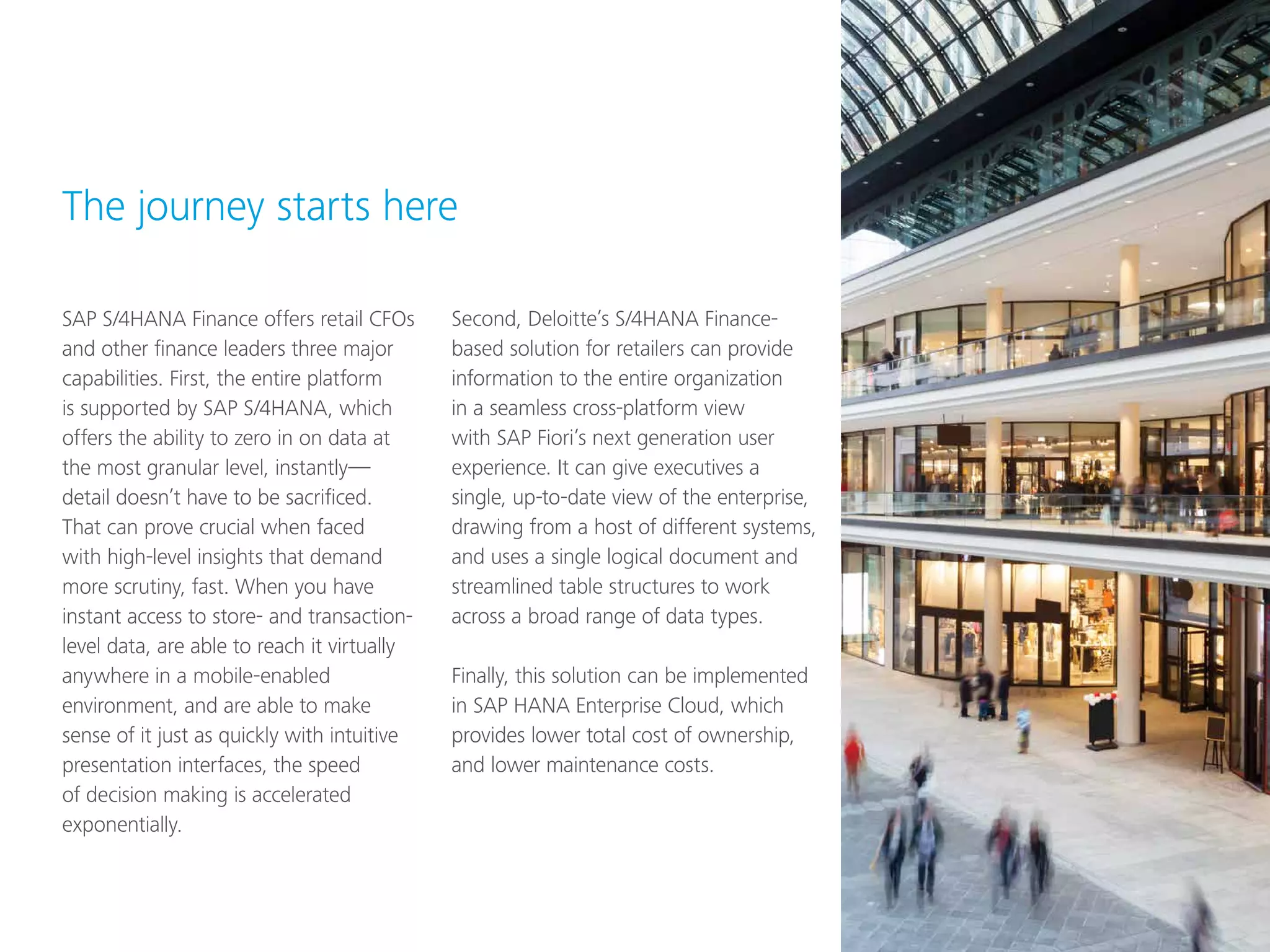 SAP S/4HANA Finance offers retail CFOs
and other finance leaders three major
capabilities. First, the entire platform
is supported by SAP S/4HANA, which
offers the ability to zero in on data at
the most granular level, instantly—
detail doesn’t have to be sacrificed.
That can prove crucial when faced
with high-level insights that demand
more scrutiny, fast. When you have
instant access to store- and transaction-
level data, are able to reach it virtually
anywhere in a mobile-enabled
environment, and are able to make
sense of it just as quickly with intuitive
presentation interfaces, the speed
of decision making is accelerated
exponentially.
Second, Deloitte’s S/4HANA Finance-
based solution for retailers can provide
information to the entire organization
in a seamless cross-platform view
with SAP Fiori’s next generation user
experience. It can give executives a
single, up-to-date view of the enterprise,
drawing from a host of different systems,
and uses a single logical document and
streamlined table structures to work
across a broad range of data types.
Finally, this solution can be implemented
in SAP HANA Enterprise Cloud, which
provides lower total cost of ownership,
and lower maintenance costs.
The journey starts here
 