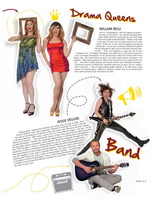 WILLAM BELLI
He’s an “entrepawhore” with the cajones to match—
but you’d never know it. Yes, gender-bending enter-
tainer Willam Belli has surely graced your local stage
and screen (both small and silver). “Name a cop show
in the past 10 years and I’ve guest-starred on it; beat
down, made up or just mean-mugging and giving
strong fish. I served up a steaming snatchateria platter
for five episodes on Nip/Tuck as tranvestite frenemy Cher-
ry Peck … And I act regularly as a guy too, but no one
recognizes me,” he laughs. And laugh, does Belli ever! In his most recent turn,
as an “oft-angry transsexual” in the controversial Ticked-Off Trannies With Knives
feature film, the triple-threat has been met with mixed artistic acceptance. He
explains, “[We] just premiered at Tribeca Film Festival to rave reviews from Vari-
ety … but then GLAAD protests and bomb threats from offended transfolks.”
Controversy seems to follow this comedian wherever he goes, but he couldn’t
love it any more. “I like to make people laugh, whether it be with poor sexual
choices or Tranimal jokes.” Willam is, without a doubt, one of our hottest (and
most controversial) SoCal entertainers to date.
JESSIE DELUXE
Playing guitar, singing and rewriting rock songs since the age of eight, Jessie
Deluxe balances music with compassion. Whether it’s through her music or her full-
time job at the Museum of Tolerance, where she works with Holocaust survivors, Deluxe
is all about diversity. “With music, I get to meet so many different people,” she says. “At the
Museum of Tolerance … I love getting the chance to learn more about diverse cultures and shar-
ing that information.” Whether she’s penning original songs or creating events and programs—
she also helps educate elementary school students about the Holocaust through the muse-
um’s STEPS program—Deluxe is always doing her part to unite different communities. “I
would love to make a community center like Harvey Milk did with his photography store—
have great thinkers in every subject getting together, making the world a better place,”
says the daughter of the Lady in Lavender from the cult classic Phantasm!, who is
involved with MusicCares and a variety of animal-rights charities. “It would have
an art gallery as well as local designers’ items, a coffee shop and practice space.
I could put on rock shows that will help contribute to my charities.” Investors,
the ball’s in your court.
MORE 42
 