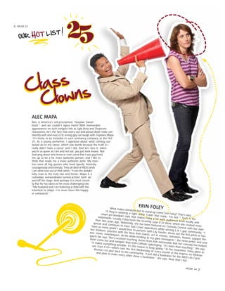 FROM 41
ALEC MAPA
Alec is America’s self-proclaimed “Gaysian Sweet-
heart,” and we couldn’t agree more! With memorable
appearances on such zeitgeist hits as Ugly Betty and Desperate
Housewives, he’s the face that every out-and-proud Asian male can
identify with and every LOL-loving gay can laugh with. Explains Mapa:
“It’s lovely to be included in such schmancy company as the Hot
25. As a young performer, I agonized about what coming out
would do to my career, which was dumb because the truth is I
really didn’t have a career until I did. And let’s face it, when
you’re as queer as I am and not out, you just look insane. Not
worrying about who knew or even cared that I was gay freed
me up to be a far more authentic person, and I like to
think that made me a more authentic artist. My men-
tors were all big queens who lived openly, honestly,
courageously and lovingly. They all died of AIDS [and]
I am what rose out of their ashes.” From the delight-
fully crass to the truly raw and heroic, Mapa is a
comedian extraordinaire-turned-activist both on
and off the stage. And perhaps it is most recent-
ly that he has taken on his most challenging role.
“My husband and I are fostering a child with the
intention to adopt. I’ve never been this happy
or exhausted.”
ERIN FOLEYWhat makes someone hot to stand-up comic Erin Foley? That’s easy.
“If they’re wearing a tight white T-shirt that reads, ‘I'm hot.’” Such is the
smart-yet-deadpan style that makes Foley a hit with audiences both locally and
nationwide. Locally, Foley hosts the monthly Gays R Us show, which she created more
than two years ago. Nationally, she has been featured on Comedy Central with her own
special and continues to have East Coast aspirations while serving L.A.’s gay community. “I
have so many goals! I would love to perform with Lily Tomlin, throw out the first pitch at Yan-
kee Stadium, practice with the New York Giants, act in movies, television, theater, puppet the-
ater, mime, monologues, all the while tending to my glass menagerie,” the news junkie and avid
sports fan says. She’s received touching stories from kids nationwide that her comedy has helped
them come out and navigate their Irish-Catholic upbringing. “It’s more than touching,” she says.
“It makes everything possible. It’s the reason to keep going.” In the meantime, Foley plans to
use Gays R Us—which runs the first Wednesday of every month at the Improv on Melrose
Avenue—to give back to the community. “I just did a fundraiser for the AIDS Life Cycle
and plan to make every other show a fundraiser,” she says. Now that’s hot.
MORE 44
 