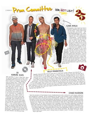 GABE AYALA
Photographer Gabe Ayala has lived in
Southern California since birth, and in
his own words, “I really couldn’t imag-
ine any other city as home ... yet!”
With Rolling-Blackouts, the compa-
ny he started in 2009, Gabe is L.A.’s
nightlife and event photographer
extraordinaire. “I started shooting
events a couple years ago, then last
year my friend—now manager—
and I came up with the name.
Though we initially started out only
shooting gay events, I’m glad to
say that we branched out into oth-
er pockets of L.A. nightlife. I’m real-
ly happy and thankful for the clients
we have, and the direction in which we’re
growing.” But Gabe is more than just a pho-
tographer. “I promote the events I cover, and
then write about them afterwards. I want to
make sure that both the promoter and the par-
ty-goer are satisfied and have a good time.
Rather than simply documenting an event, I try
and add to the overall ambience.” Says Gabe,
“I’ve been with camera since I was five. Photog-
raphy has perpetually been a part of my life, and
always will be.”
DJ
AARON ELVIS
After spending 17 years in New York, where
he had been working as a DJ at bars, clubs
and fashion parties around the city, DJ Aaron
Elvis is back in Los Angeles—going on
only six months now. “I think I really
missed living close to the beaches and
the near-constant sunshine. I’m a
water sign and a summer baby, so
it’s kinda perfect for me,” says our
city’s newest DJ hero. Aaron may have
moved back to L.A. to pursue work
as a voiceover and TV/film actor, but
in the meantime he’s ravaging our
city’s club scene. When asked to
describe his musical output, Aaron said,
“I definitely mix it all up and keep the
energy high. I spin everything from elec-
tro to pop to house to rock, with a giant
dose of mash-ups.” And he’s found a home
at some of L.A.’s hottest parties; as Aaron
puts it, “I love spinning Sanctuary at the
Abbey, am having a torrid affair with Duke
at Fubar on Saturday nights and just started
dating House of Work at Ultra Suede every
Wednesday.” Sounds like Aaron’s love life—and
his work schedule—has filled up nicely.
CHAD HUDSON
Meet the president of Chad Hudson Events (chadhudsonevents.com), a full-service event design, production
and management company. “We do everything for our clients, from locating a venue, designing the party
décor, choosing rentals, selecting the menu, handling RSVPs, staffing, etc.” In addition to premieres and stu-
dio parties, he also hosts events and fundraisers specifically for the local LGBT community. “Most recently,
we had our second annual Pride at Palihouse rooftop barbeque and parade viewing party during Pride that
featured June Playgirl cover model Ronnie Kroell (Bravo’s Make Me A Supermodel) raising money for
WhiteKnot.org.” For the 40th anniversary of the Christopher Street West Pride celebration, he produced
Mayor John Heilman’s rooftop reception at the London Hotel and co-produced Mayor Villaraigosa’s Gar-
den Party at his private residence, honoring CSW and Pride. He also just celebrated the first anniversary
of the WeHo Supper Club, a fundraising dinner he hosts every Wednesday at different restaurants in and
around WeHo, benefitting charities such as Trevor Project and APLA. “By simply having your dinner
and/or drinks at our venues, you’re raising money for people in need,” he shares. “It’s such a simple
way to give back.”
FROM 45
BILLY FRANCESCA
Nightlife impresario Billy Francesca grew up in a small town outside of Boston, but lucky for us,
he ended up here in L.A. eight years ago. “I came out for a St. Patrick’s Day party and woke up in
early June from it, so I just stayed—damn Irish.” Those who have met Billy know he’s not an easy one
to classify, but one thing’s for certain—he throws some of the best parties in town. As the creator of
Dance Bitch at Fubar and House of Work at Ultra Suede, we asked Billy what he thought made up the
perfect party. “The perfect party I know nothing about. An amazing party—you need trans, drag, pageantry,
if for no other reason than if Sharon Stone shows up she can blend in and not be bothered. The music has
to be a bit of everything—the kind of music you listen to dancing around your bedroom when you think you’re
alone. Definitely a cocktail or seven. But the most important thing is people—all kinds—boys, girls, straight, gay,
fat, skinny. Just people who share that magical common thread of wanting to be set free and have a great time.
And the final ingredient—me.”
 