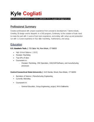 Kyle Cogliati
56 Woodmere RD| Bristol, CT 06010 | (860)845-7614 | Supper1267@gmail.com
Professional Summary
Creative professional with project experience from concept to development. Talents include,
Creating 3D design and its blueprint in a CAD program, Continuing to the creation of tools need
to make the part with 2 years of tool room experience, and ending with setup up and production
run with 1.5 years experience in four slide machining, maintenance, and setup.
Education
E.C. Goodwin Tech. | 735 Slater Rd, New Britain, CT 06053
 High School Diploma | 2015]
 Precision Machining
 Top 10% of class
 Coursework in:
o Precision Machining, CNC Operation, CAD/CAM Software, and manufacturing
processes
Central Connecticut State University | 1615 Stanley Street, New Britain, CT 06050
 Bachelors of Science | Manufacturing Engineering
 Currently Attending
 Coursework in:
o General Education, Group Engineering project, NX & Solidworks
 