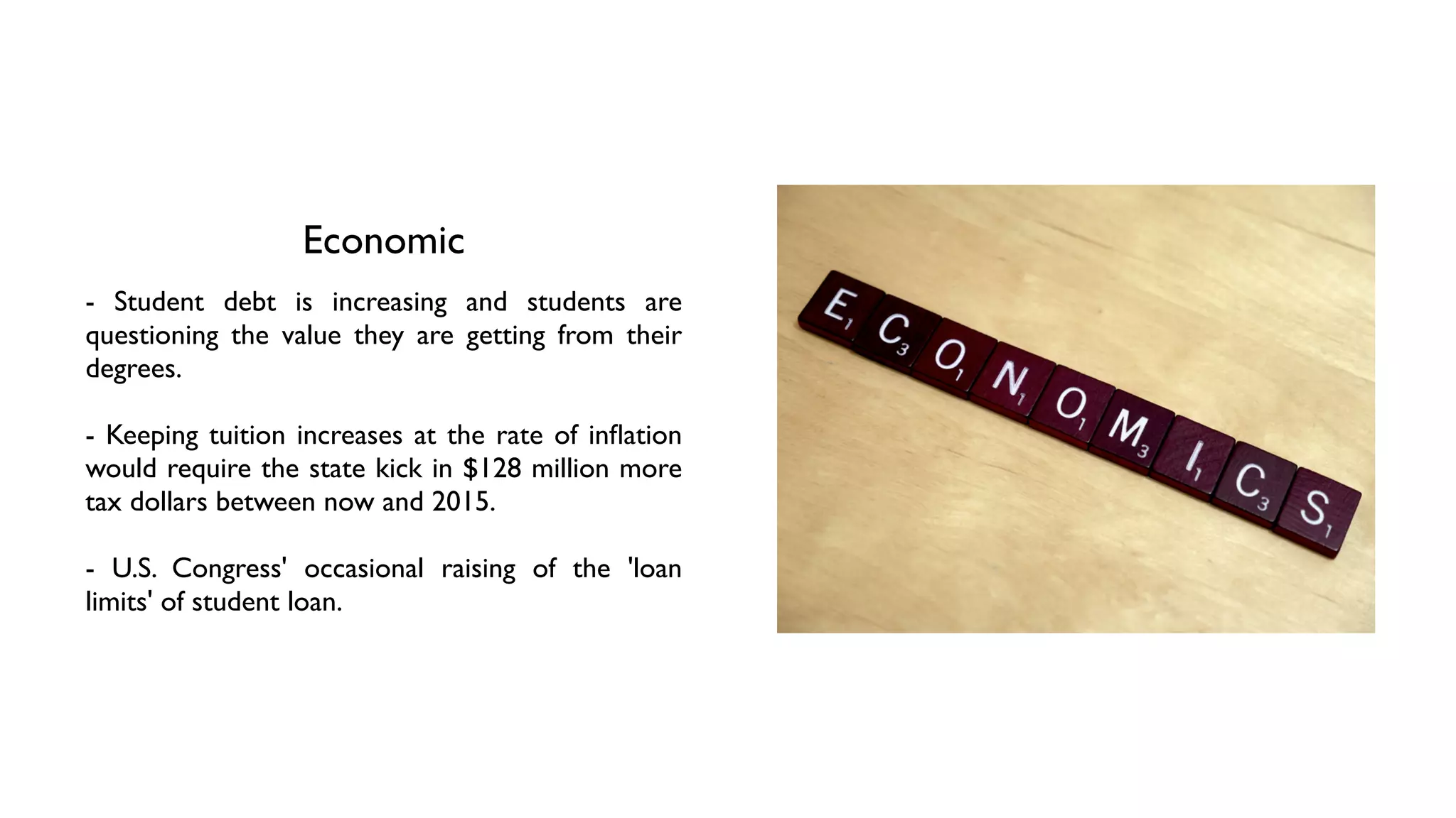Economic
- Student debt is increasing and students are
questioning the value they are getting from their
degrees. 	

!
- Keeping tuition increases at the rate of inﬂation
would require the state kick in $128 million more
tax dollars between now and 2015.	

!
- U.S. Congress' occasional raising of the 'loan
limits' of student loan.
 