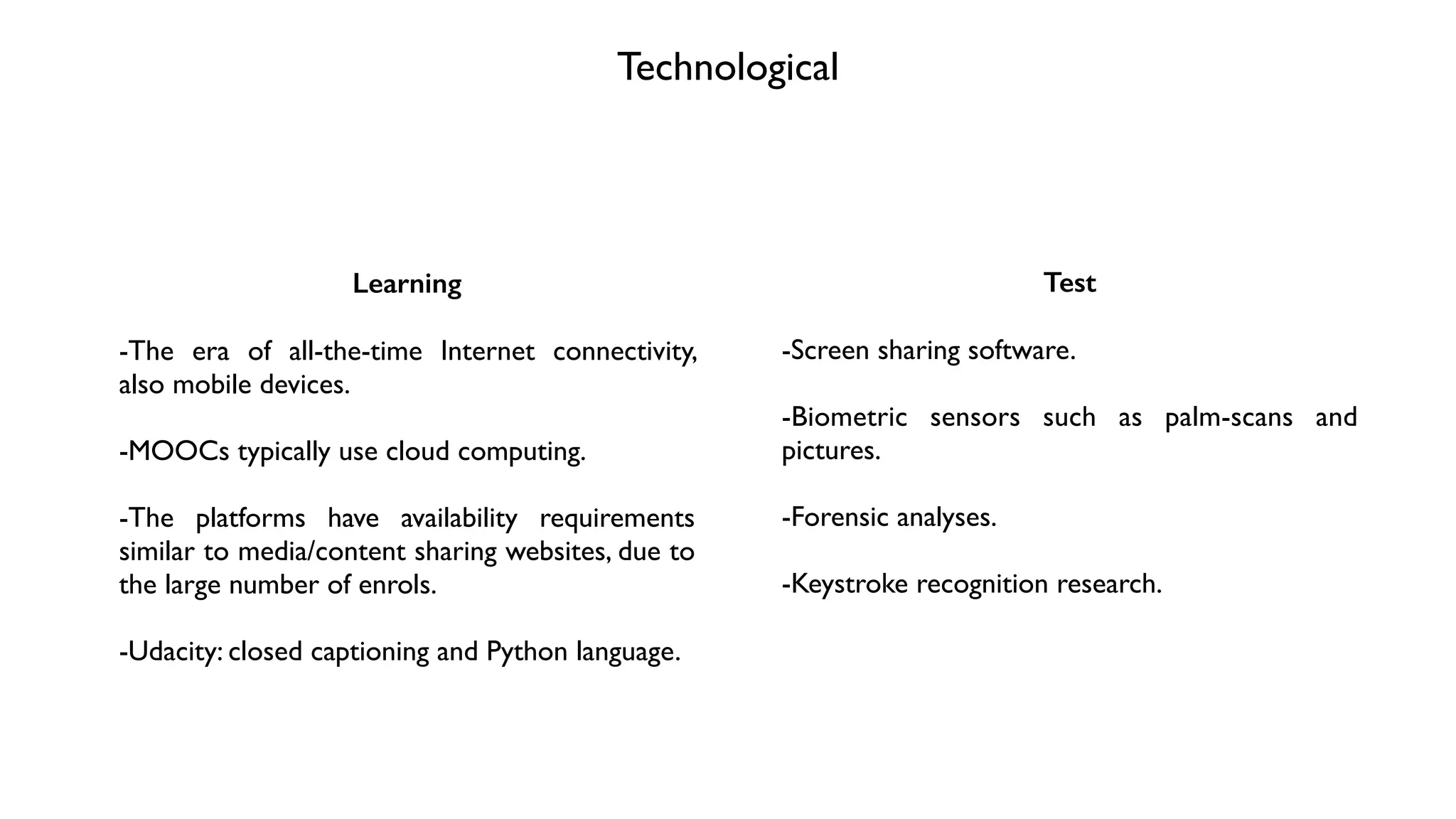 Technological
Learning
!
-The era of all-the-time Internet connectivity,
also mobile devices.	

!
-MOOCs typically use cloud computing.	

!
-The platforms have availability requirements
similar to media/content sharing websites, due to
the large number of enrols.	

!
-Udacity: closed captioning and Python language.
Test
!
-Screen sharing software.	

!
-Biometric sensors such as palm-scans and
pictures.	

!
-Forensic analyses.	

!
-Keystroke recognition research.
 